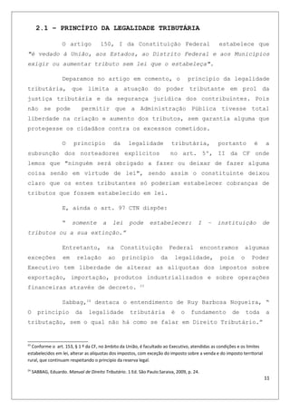 2.1 – PRINCÍPIO DA LEGALIDADE TRIBUTÁRIA
O artigo 150, I da Constituição Federal estabelece que
"é vedado à União, aos Estados, ao Distrito Federal e aos Municípios
exigir ou aumentar tributo sem lei que o estabeleça".
Deparamos no artigo em comento, o princípio da legalidade
tributária, que limita a atuação do poder tributante em prol da
justiça tributária e da segurança jurídica dos contribuintes. Pois
não se pode permitir que a Administração Pública tivesse total
liberdade na criação e aumento dos tributos, sem garantia alguma que
protegesse os cidadãos contra os excessos cometidos.
O princípio da legalidade tributária, portanto é a
subsunção dos norteadores explícitos no art. 5º, II da CF onde
lemos que "ninguém será obrigado a fazer ou deixar de fazer alguma
coisa senão em virtude de lei", sendo assim o constituinte deixou
claro que os entes tributantes só poderiam estabelecer cobranças de
tributos que fossem estabelecido em lei.
E, ainda o art. 97 CTN dispõe:
“ somente a lei pode estabelecer: I – instituição de
tributos ou a sua extinção.”
Entretanto, na Constituição Federal encontramos algumas
exceções em relação ao princípio da legalidade, pois o Poder
Executivo tem liberdade de alterar as alíquotas dos impostos sobre
exportação, importação, produtos industrializados e sobre operações
financeiras através de decreto. 23
Sabbag,24
destaca o entendimento de Ruy Barbosa Nogueira, “
O principio da legalidade tributária é o fundamento de toda a
tributação, sem o qual não há como se falar em Direito Tributário.”
23
Conforme o art. 153, § 1 º da CF, no âmbito da União, é facultado ao Executivo, atendidas as condições e os limites
estabelecidos em lei, alterar as alíquotas dos impostos, com exceção do imposto sobre a venda e do imposto territorial
rural, que continuam respeitando o principio da reserva legal.
24
SABBAG, Eduardo. Manual de Direito Tributário. 1 Ed. São Paulo:Saraiva, 2009, p. 24.
11
 