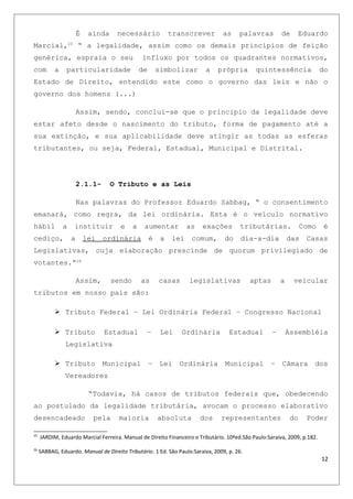 É ainda necessário transcrever as palavras de Eduardo
Marcial,25
“ a legalidade, assim como os demais princípios de feição
genérica, espraia o seu influxo por todos os quadrantes normativos,
com a particularidade de simbolizar a própria quintessência do
Estado de Direito, entendido este como o governo das leis e não o
governo dos homens (...)
Assim, sendo, conclui-se que o principio da legalidade deve
estar afeto desde o nascimento do tributo, forma de pagamento até a
sua extinção, e sua aplicabilidade deve atingir as todas as esferas
tributantes, ou seja, Federal, Estadual, Municipal e Distrital.
2.1.1- O Tributo e as Leis
Nas palavras do Professor Eduardo Sabbag, “ o consentimento
emanará, como regra, da lei ordinária. Esta é o veículo normativo
hábil a instituir e a aumentar as exações tributárias. Como é
cediço, a lei ordinária é a lei comum, do dia-a-dia das Casas
Legislativas, cuja elaboração prescinde de quorum privilegiado de
votantes.”26
Assim, sendo as casas legislativas aptas a veicular
tributos em nosso país são:
 Tributo Federal – Lei Ordinária Federal – Congresso Nacional
 Tributo Estadual – Lei Ordinária Estadual – Assembléia
Legislativa
 Tributo Municipal – Lei Ordinária Municipal – Câmara dos
Vereadores
“Todavia, há casos de tributos federais que, obedecendo
ao postulado da legalidade tributária, avocam o processo elaborativo
desencadeado pela maioria absoluta dos representantes do Poder
25
JARDIM, Eduardo Marcial Ferreira. Manual de Direito Financeiro e Tributário. 10ªed.São Paulo:Saraiva, 2009, p.182.
26
SABBAG, Eduardo. Manual de Direito Tributário. 1 Ed. São Paulo:Saraiva, 2009, p. 26.
12
 