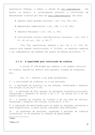 Legislativo Federal, a saber, a edição de lei complementar. Com
efeito no Brasil, é juridicamente possível a instituição de
determinados tributos por meio de leis complementares, são eles:
 Imposto sobre grandes fortunas ( art. 153, VII, CF);
 Empréstimos compulsórios ( art. 148, I e II, CF);
 Impostos Residuais ( art. 154, I, CF);
 Contribuições sociais previdenciárias residuais ( art. 195, §
4º, CF c/c art. 154, I, CF).”27
“Por fim, registre-se, segundo o art. 62, § 1º, III, CF,
inserto pela Emenda Constitucional nº 32/2001, as matérias cabentes
a lei complementar não poderão ser objeto de medida provisória. “28
2.1.2- A Legalidade para instituição de tributos
O artigo 97 CTN dispõe que somente a lei poderá instituir
um tributo, majorá-lo, definir fato gerador, fixação de alíquotas,
etc.
Art. 97 – Somente a lei pode estabelecer:
I – a instituição de tributos, ou a sua extinção;
II – a majoração de tributos, ou sua redução, ressalvando o disposto
nos artigos 21,26,39,57 e 65;
III – a definição do fato gerador da obrigação tributária principal,
ressalvadas o disposto no inciso I do § 3º do artigo 52, e do seu
sujeito passivo;
IV – a fixação de alíquota do tributo e da sua base de cálculo,
ressalvado o disposto nos artigos 21,26,39,57, e 65;
V- a cominação de penalidades para as ações ou omissões contrarias a
seus dispositivos, ou para outras infrações nela definidas;
VI – as hipóteses de exclusão, suspensão e extinção de créditos
tributários, ou de dispensa ou redução de penalidades.
27
Ibidem.
28
Ibidem, p. 27.
13
 