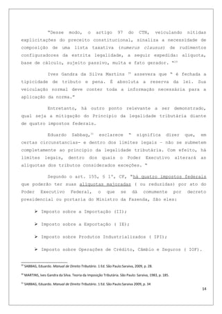 “Desse modo, o artigo 97 do CTN, veiculando nítidas
explicitações do preceito constitucional, sinaliza a necessidade de
composição de uma lista taxativa (numerus clausus) de rudimentos
configuradores da estrita legalidade, a seguir expedida: alíquota,
base de cálculo, sujeito passivo, multa e fato gerador. “29
Ives Gandra da Silva Martins 30
assevera que “ é fechada a
tipicidade de tributo e pena. É absoluta a reserva da lei. Sua
veiculação normal deve conter toda a informação necessária para a
aplicação da norma.”
Entretanto, há outro ponto relevante a ser demonstrado,
qual seja a mitigação do Principio da legalidade tributária diante
de quatro impostos federais.
Eduardo Sabbag,31
esclarece “ significa dizer que, em
certas circunstancias- e dentro dos limites legais – não se submetem
completamente ao principio da legalidade tributária. Com efeito, há
limites legais, dentro dos quais o Poder Executivo alterará as
alíquotas dos tributos considerados exceções. “
Segundo o art. 155, § 1º, CF, “há quatro impostos federais
que poderão ter suas alíquotas majoradas ( ou reduzidas) por ato do
Poder Executivo Federal, o que se dá comumente por decreto
presidencial ou portaria do Ministro da Fazenda, São eles:
 Imposto sobre a Importação (II);
 Imposto sobre a Exportação ( IE);
 Imposto sobre Produtos Industrializados ( IPI);
 Imposto sobre Operações de Crédito, Câmbio e Seguros ( IOF).
29
SABBAG, Eduardo. Manual de Direito Tributário. 1 Ed. São Paulo:Saraiva, 2009, p. 28.
30
MARTINS, Ives Gandra da Silva. Teoria da Imposição Tributária. São Paulo: Saraiva, 1983, p. 185.
31
SABBAG, Eduardo. Manual de Direito Tributário. 1 Ed. São Paulo:Saraiva 2009, p. 34
14
 