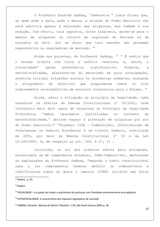 O Professor Eduardo Sabbag, 32
demonstra “ insta frisar que,
se quem pode o mais, pode o menos, a atuação do Poder Executivo não
está adstrita apenas à majoração das alíquotas, mas também à sua
redução. Com efeito, tais impostos, ditos flexíveis, abrem-se para o
manejo de alíquotas no intuito de regulação do mercado ou da
economia do Pais. Daí se dizer que tais exações são gravames
regulatórios ou reguladores de mercado. “
Ainda nas palavras, do Professor Sabbag, 33
“ É cediço que
o Estado tributa com vista a auferir receitas, e, assim, a
fiscalidade34
ganha prevalência significativa. Todavia, a
extrafiscalidade, afastando-se do mecanismo de pura arrecadação,
objetiva corrigir situações sociais ou econômicas anômalas, buscando
o atingimento de objetivos que preponderam sobre os fins
simplesmente arrecadatórios de recursos financeiros para o Estado. “
Ainda, afeto a mitigação ao principio da legalidade, cabe
ressaltar os efeitos da Emenda Constitucional nº 33/2001, onde
introduziu mais dois casos de ressalvas ao Principio da Legalidade
Tributária, “ambas igualmente justificadas no contexto da
extrafiscalidade,35
abrindo espaço à alteração de alíquotas por ato
do Poder Executivo.” 36
Vejamos: CIDE – Combustível, (Contribuição de
Intervenção no Domínio Econômico) é um tributo federal, instituído
em 2001, por meio da Emenda Constitucional nº 33 e da Lei
10.336/2001. E, em respeito ao art. 149, § 2º, II .
Incluindo, no rol dos tributos afetos pela mitigação,
encontramos um de competência Estadual, ICMS-Combustível, destacando
as explanações do Professor Sabbag, “segundo o texto constitucional
cabe a lei complementar federal definir os combustíveis e
lubrificantes sobre os quais o imposto (ICMS) incidirá uma única
32
Ibidem, p. 35.
33
Ibidem.
34
FISCALIDADE – é o poder de invadir o patrimônio do particular com finalidade eminentemente arrecadatória.
35
EXTRAFISCALIDADE- é característica dos impostos reguladores de mercado
36
SABBAG, Eduardo. Manual de Direito Tributário. 1 Ed. São Paulo:Saraiva 2009, p. 36.
15
 