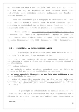 vez, qualquer que seja a sua finalidade (art. 155, § 2º, XII, “h” da
CF). Por sua vez, as alíquotas do ICMS incidente sobre esses
combustíveis serão definidas mediante deliberação dos Estados e
Distrito Federal.”37
Deve ser ressaltado que a mitigação do CIDE-Combustivel deve
estar restrita apenas a possibilidade do Poder Executivo reduzir
alíquotas, ou restabelecê-las no limite máximo fixado por lei, pois
a majoração ainda esta restrita ao principio da legalidade.
Assim, sendo as seis ressalvas ao principio da legalidade
tributária, são: Imposto de Importação(II), Imposto de Exportação
(IE), Imposto sobre Produtos Industrializados (IPI), Imposto sobre
Operações Financeiras( IOF), CIDE- Combustível, ICMS - Combustível.
2.2 - PRINCÍPIO DA ANTERIORIDADE ANUAL
O principio da anterioridade anual está esculpido no art.
150, III, “b”, da Constituição Federal. Vejamos:
“Art. 150 – Sem prejuízo de outras garantias asseguradas ao
contribuinte, é vedado à União, aos Estados, ao Distrito Federal e
aos Municípios,
III – cobrar tributos
a) em relação a fatos geradores ocorridos antes do inicio da
vigência da lei que os houver instituídos ou aumentado;
b) no mesmo exercício financeiro em que haja sido publicada a lei
que os instituiu ou aumentou.”
c-) antes de decorridos noventa dias da data em que haja sido
publicada a lei que os instituiu ou aumentou, observado o disposto
na alínea b; (Incluído pela Emenda Constitucional nº 42, de
19.12.2003)
O princípio da anterioridade no direito tributário está
ligado na idéia de que o contribuinte não seja surpreendido com a
cobrança de um tributo, sem que este pudesse tomar conhecimento da
37
Ibidem, p.37.
16
 