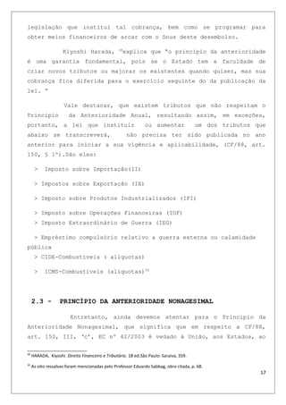 legislação que institui tal cobrança, bem como se programar para
obter meios financeiros de arcar com o ônus deste desembolso.
Kiyoshi Harada, 38
explica que “o principio da anterioridade
é uma garantia fundamental, pois se o Estado tem a faculdade de
criar novos tributos ou majorar os existentes quando quiser, mas sua
cobrança fica diferida para o exercício seguinte do da publicação da
lei. “
Vale destacar, que existem tributos que não respeitam o
Principio da Anterioridade Anual, resultando assim, em exceções,
portanto, a lei que instituir ou aumentar um dos tributos que
abaixo se transcreverá, não precisa ter sido publicada no ano
anterior para iniciar a sua vigência e aplicabilidade, (CF/88, art.
150, § 1º).São eles:
> Imposto sobre Importação(II)
> Impostos sobre Exportação (IE)
> Imposto sobre Produtos Industrializados (IPI)
> Imposto sobre Operações Financeiras (IOF)
> Imposto Extraordinário de Guerra (IEG)
> Empréstimo compulsório relativo a guerra externa ou calamidade
pública
> CIDE-Combustíveis ( alíquotas)
> ICMS-Combustíveis (alíquotas)39
2.3 - PRINCÍPIO DA ANTERIORIDADE NONAGESIMAL
Entretanto, ainda devemos atentar para o Principio da
Anterioridade Nonagesimal, que significa que em respeito a CF/88,
art. 150, III, ‘c’, EC nº 42/2003 é vedado à União, aos Estados, ao
38
HARADA, Kiyoshi. Direito Financeiro e Tributário. 18 ed.São Paulo: Saraiva, 359.
39
As oito ressalvas foram mencionadas pelo Professor Eduardo Sabbag, obra citada, p. 68.
17
 