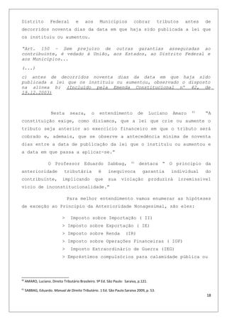 Distrito Federal e aos Municípios cobrar tributos antes de
decorridos noventa dias da data em que haja sido publicada a lei que
os instituiu ou aumentou.
“Art. 150 – Sem prejuízo de outras garantias asseguradas ao
contribuinte, é vedado à União, aos Estados, ao Distrito Federal e
aos Municípios...
(...)
c) antes de decorridos noventa dias da data em que haja sido
publicada a lei que os instituiu ou aumentou, observado o disposto
na alínea b; (Incluído pela Emenda Constitucional nº 42, de
19.12.2003)
Nesta seara, o entendimento de Luciano Amaro 40
“A
constituição exige, como dizíamos, que a lei que crie ou aumente o
tributo seja anterior ao exercício financeiro em que o tributo será
cobrado e, ademais, que se observe a antecedência mínima de noventa
dias entre a data de publicação da lei que o instituiu ou aumentou e
a data em que passa a aplicar-se.”
O Professor Eduardo Sabbag, 41
destaca “ O principio da
anterioridade tributária é inequívoca garantia individual do
contribuinte, implicando que sua violação produzirá irremissível
vicio de inconstitucionalidade.”
Para melhor entendimento vamos enumerar as hipóteses
de exceção ao Principio da Anterioridade Nonagesimal, são eles:
> Imposto sobre Importação ( II)
> Imposto sobre Exportação ( IE)
> Imposto sobre Renda (IR)
> Imposto sobre Operações Financeiras ( IOF)
> Imposto Extraordinário de Guerra (IEG)
> Empréstimos compulsórios para calamidade pública ou
40
AMARO, Luciano. Direito Tributário Brasileiro. 9ª Ed. São Paulo: Saraiva, p.121.
41
SABBAG, Eduardo. Manual de Direito Tributário. 1 Ed. São Paulo:Saraiva 2009, p. 53.
18
 