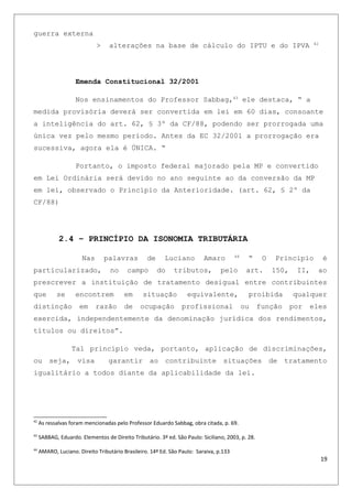 guerra externa
> alterações na base de cálculo do IPTU e do IPVA 42
Emenda Constitucional 32/2001
Nos ensinamentos do Professor Sabbag,43
ele destaca, “ a
medida provisória deverá ser convertida em lei em 60 dias, consoante
a inteligência do art. 62, § 3º da CF/88, podendo ser prorrogada uma
única vez pelo mesmo período. Antes da EC 32/2001 a prorrogação era
sucessiva, agora ela é ÚNICA. “
Portanto, o imposto federal majorado pela MP e convertido
em Lei Ordinária será devido no ano seguinte ao da conversão da MP
em lei, observado o Princípio da Anterioridade. (art. 62, § 2º da
CF/88)
2.4 – PRINCÍPIO DA ISONOMIA TRIBUTÁRIA
Nas palavras de Luciano Amaro 44
“ O Principio é
particularizado, no campo do tributos, pelo art. 150, II, ao
prescrever a instituição de tratamento desigual entre contribuintes
que se encontrem em situação equivalente, proibida qualquer
distinção em razão de ocupação profissional ou função por eles
exercida, independentemente da denominação jurídica dos rendimentos,
títulos ou direitos”.
Tal princípio veda, portanto, aplicação de discriminações,
ou seja, visa garantir ao contribuinte situações de tratamento
igualitário a todos diante da aplicabilidade da lei.
42
As ressalvas foram mencionadas pelo Professor Eduardo Sabbag, obra citada, p. 69.
43
SABBAG, Eduardo. Elementos de Direito Tributário. 3º ed. São Paulo: Siciliano, 2003, p. 28.
44
AMARO, Luciano. Direito Tributário Brasileiro. 14ª Ed. São Paulo: Saraiva, p.133
19
 