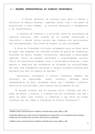 1 – NOÇÕES INTRODUTÓRIAS DO DIREITO TRIBUTÁRIO
O Estado necessita de recursos para gerir e manter a
estrutura da máquina Estatal, cumprindo assim, como o seu papel de
proporcionar a cada cidadão, os serviços essenciais e fundamentais
a sua sobrevivência.
A cobrança de tributos é a principal fonte de arrecadação de
receitas publicas, onde através de um sistema normatizado e
coercitivo o Estado retira parcela das riquezas dos particulares,
sem contraprestação, como forma de custear as suas atividades.
A forma de Tributação utilizada antigamente para se obter meios
de pagar suas despesas era efetuada através de guerra de conquistas,
extorsões de povos, doações voluntárias, imposições e penalidades
impostas, motivo de grandes revoluções e transformações sociais,
“entre nós Brasileiros podemos citar a Inconfidência Mineira, o mais
genuíno e idealista dos movimentos de afirmação da nacionalidade,
que teve como fundamental motivação a sangria econômica provada pela
metrópole por meio do aumento da derrama. “1
Entretanto, atualmente a receita tributária obedece aos
Principio da Legalidade, sendo, portanto, aprovada pelos
representantes do povo, afirmando assim, que o fenômeno tributário
encontra-se juridicizado2
, pois resulta exclusivamente da lei.
“A relação jurídica que se instaura entre o Estado, que tem o
poder de exigir o tributo, e a pessoa sob sua jurisdição, que tem o
dever de pagar esse tributo, é submetida a uma série de normas
jurídicas que vão compor a disciplina do Direito Tributário.”3
1
HARADA, Kiyoshi. Direito Financeiro e Tributário. 18 ed.São Paulo: Saraiva, 2009, p. 288.
2
Juridicizado, significa que um fato da vida foi integralizado no mundo jurídico, e em conseqüência dessa virtude da
incidência da norma jurídica sobre esses fatos, estes tornam-se juridicizados.
3
HARADA, Kiyoshi. Direito Financeiro e Tributário. 18 ed.São Paulo: Saraiva, 2009, p. 289.
2
 