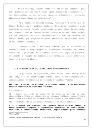 Neste sentido, Luciano Amaro 45
“ Hão de ser tratados, pois
com igualdade aqueles que tiverem igual capacidade contributiva, e
com desigualdade os que revelem riquezas diferentes e, portanto,
diferentes capacidades de contribuir.”
Já o Professor Eduardo Sabbag, 46
destaca “ É obvio que, no
Estado de Direito, a igualdade jurídica não pode se restringir a uma
igualdade meramente formal, vocacionada ao vago plano da abstração,
sem interagir com as circunstâncias concretas da realidade social,
que lhe permitem, de fato, voltar-se para a efetiva correção das
desigualdades, que subjazem ao plano fenomênico do contexto social
em que estamos inseridos.”
Destaca ainda o Professor Sabbag, que do Principio da
Isonomia nasce o subprincípio da capacidade contributiva, assim,
apregoando a graduação de incidência quanto aos impostos pessoais,
no tocante a fixação de alíquotas diferenciadas, com o intuito de
promover a justiça fiscal.
2.5 – PRINCÍPIO DA CAPACIDADE CONTRIBUTIVA
O principio da capacidade contributiva está esculpido no
art. 145, § 1º da Constituição Federal 1988, e vem complementar a
aplicabilidade do Principio da Isonomia Tributária.Vejamos:
Art. 145. A União, os Estados, o Distrito Federal e os Municípios
poderão instituir os seguintes tributos:
I - impostos;
II - taxas, em razão do exercício do poder de polícia ou pela
utilização, efetiva ou potencial, de serviços públicos específicos e
divisíveis, prestados ao contribuinte ou postos a sua disposição;
III - contribuição de melhoria, decorrente de obras públicas.
§ 1º - Sempre que possível, os impostos terão caráter pessoal e
serão graduados segundo a capacidade econômica do contribuinte,
facultado à administração tributária, especialmente para conferir
45
Ibidem, p.134.
46
SABBAG, Eduardo. Manual de Direito Tributário. 1 Ed. São Paulo:Saraiva 2009, p. 95.
20
 