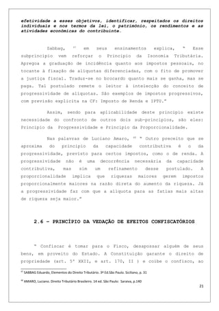 efetividade a esses objetivos, identificar, respeitados os direitos
individuais e nos termos da lei, o patrimônio, os rendimentos e as
atividades econômicas do contribuinte.
Sabbag, 47
em seus ensinamentos explica, “ Esse
subprincipio vem reforçar o Principio da Isonomia Tributária.
Apregoa a graduação de incidência quanto aos impostos pessoais, no
tocante à fixação de alíquotas diferenciadas, com o fito de promover
a justiça fiscal. Traduz-se no brocardo quanto mais se ganha, mas se
paga. Tal postulado remete o leitor à intelecção do conceito de
progressividade de alíquotas. São exemplos de impostos progressivos,
com previsão explicita na CF: Imposto de Renda e IPTU.”
Assim, sendo para aplicabilidade deste principio existe
necessidade do confronto de outros dois sub-principios, são eles:
Principio da Progressividade e Principio da Proporcionalidade.
Nas palavras de Luciano Amaro, 48
“ Outro preceito que se
aproxima do principio da capacidade contributiva é o da
progressividade, previsto para certos impostos, como o de renda. A
progressividade não é uma decorrência necessária da capacidade
contributiva, mas sim um refinamento desse postulado. A
proporcionalidade implica que riquezas maiores gerem impostos
proporcionalmente maiores na razão direta do aumento da riqueza. Já
a progressividade faz com que a alíquota para as fatias mais altas
de riqueza seja maior.”
2.6 – PRINCÍPIO DA VEDAÇÃO DE EFEITOS CONFISCATÓRIOS
“ Confiscar é tomar para o Fisco, desapossar alguém de seus
bens, em proveito do Estado. A Constituição garante o direito de
propriedade (art. 5º XXII, e art. 170, II ) e coíbe o confisco, ao
47
SABBAG Eduardo, Elementos do Direito Tributário. 3ª Ed.São Paulo. Siciliano, p. 31
48
AMARO, Luciano. Direito Tributário Brasileiro. 14 ed. São Paulo: Saraiva, p.140
21
 