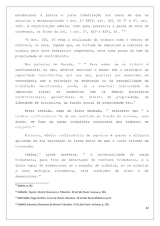 estabelecer a previa e justa indenização nos casos em que se
autoriza a desapropriação ( art. 5º XXIV, art. 182, §§ 3º e 4º, art.
184). A Constituição admite, como pena acessória a perda de bens do
condenado, na forma da lei. ( art. 5º, XLV e XLVI, b). “49
“O Art. 150, IV veda a utilização do tributo como o efeito de
confisco, ou seja, impede que, em virtude da imposição e cobrança do
tributo pelo ente federativo competente, este tome posse do bem de
propriedade do contribuinte.
Nas palavras de Harada, 50
“ Para saber se um tributo é
confiscatório ou não, deve-se analisar o mesmo sob o principio da
capacidade contributiva, por sua vez, precisar ser examinado em
consonância com o principio da moderação ou da razoabilidade da
tributação verificando, ainda, se a eventual onerosidade da
imposição fiscal se harmoniza com os demais princípios
constitucionais, garantidores do direito de propriedade, da
liberdade de iniciativa, da função social da propriedade etc.”
Neste sentido, Hugo de Brito Machado, 51
esclarece que “ o
caráter confiscatório há de ser avaliado em função do sistema, vale
dizer, em face da carga tributária resultante dos tributos em
conjunto.”
Portanto, efeito confiscatório de impostos é quando a alíquota
aplicada em sua majoração se torna maior do que o lucro oriundo da
transação.
Sabbag,52
ainda assevera, “ a universalidade da carga
tributária, para fins de detectação do confisco tributário, é a
única capaz de dimensionar se o pagador de tributos, ao se sujeitar
a esta múltipla incidência, terá condições de viver e de
desenvolver.”
49
Ibidem, p.142.
50
HARADA, Kiyoshi. Direito Financeiro e Tributário. 18 ed.São Paulo: Saraiva,p. 365.
51
MACHADO, Hugo de Brito. Curso de direito tributário. 29 ed.São Paulo:Malheiros,p.41
52
SABBAG Eduardo, Elementos do Direito Tributário. 3ª Ed.São Paulo. Siciliano, p. 199.
22
 