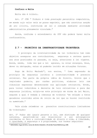 Confisco e Multa
Multa não é tributo.
Art. 3º CTN “ Tributo é toda prestação pecuniária compulsória,
em moeda cujo valor nela se possa exprimir, que não constitua sanção
de ato ilícito, instituída em lei e cobrada mediante atividade
administrativa plenamente vinculada.”
Assim, conforme o entendimento do STF não poderá haver multa
confiscatória.
2.7 - PRINCÍPIO DA IRRETROATIVIDADE TRIBUTÁRIA
O princípio da irretroatividade da lei tributária tem como
objetivo assegurar aos contribuintes, segurança e certeza quanto
aos atos praticados no passado, ou seja, anteriores à lei vigente.
Assim, sendo, toda vez que a lei agravar, ou criar encargos, ônus,
dever ou obrigação, estas só poderão incidir em situações futuras.
Hugo de Brito Machado53
, nos ensina, “ Como expressão do
princípio da segurança jurídica a irretroatividade é preceito
universal. Faz parte da própria idéia do Direito. Ocorre que o
legislador poderia, por razões políticas, elaboras leis com
cláusulas expressas determinando sua aplicação retroativa. Então,
para tornar induvidosa a desvalia de tais retroativas e para dar
segurança jurídica, erigiu-se este princípio em norma da Lei Maior,
segundo a qual é vedada a cobrança de tributos ‘em relação a fatos
geradores ocorridos antes do início da lei que os houver instituído
ou aumentado.”
Vale ainda relembrar os preceitos constitucionais limitadores
da tributação:
Art. 5º Todos são iguais perante a lei, sem distinção de qualquer
natureza, garantindo-se aos brasileiros e aos estrangeiros
residentes no País a inviolabilidade do direito à vida, à liberdade,
à igualdade, à segurança e à propriedade, nos termos seguintes:
53
MACHADO, Hugo de Brito. Curso de direito tributário. 29 ed.São Paulo:Malheiros,p.108.
23
 