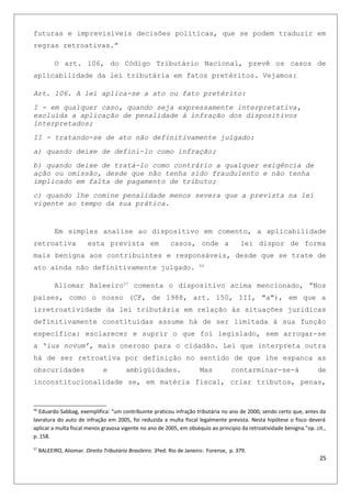 futuras e imprevisíveis decisões políticas, que se podem traduzir em
regras retroativas.”
O art. 106, do Código Tributário Nacional, prevê os casos de
aplicabilidade da lei tributária em fatos pretéritos. Vejamos:
Art. 106. A lei aplica-se a ato ou fato pretérito:
I - em qualquer caso, quando seja expressamente interpretativa,
excluída a aplicação de penalidade à infração dos dispositivos
interpretados;
II - tratando-se de ato não definitivamente julgado:
a) quando deixe de defini-lo como infração;
b) quando deixe de tratá-lo como contrário a qualquer exigência de
ação ou omissão, desde que não tenha sido fraudulento e não tenha
implicado em falta de pagamento de tributo;
c) quando lhe comine penalidade menos severa que a prevista na lei
vigente ao tempo da sua prática.
Em simples analise ao dispositivo em comento, a aplicabilidade
retroativa esta prevista em casos, onde a lei dispor de forma
mais benigna aos contribuintes e responsáveis, desde que se trate de
ato ainda não definitivamente julgado. 56
Aliomar Baleeiro57
comenta o dispositivo acima mencionado, “Nos
países, como o nosso (CF, de 1988, art. 150, III, "a"), em que a
irretroatividade da lei tributária em relação às situações jurídicas
definitivamente constituídas assume há de ser limitada à sua função
específica: esclarecer e suprir o que foi legislado, sem arrogar-se
a ‘ius novum’, mais oneroso para o cidadão. Lei que interpreta outra
há de ser retroativa por definição no sentido de que lhe espanca as
obscuridades e ambigüidades. Mas contarminar-se-á de
inconstitucionalidade se, em matéria fiscal, criar tributos, penas,
56
Eduardo Sabbag, exemplifica: “um contribuinte praticou infração tributária no ano de 2000, sendo certo que, antes da
lavratura do auto de infração em 2005, foi reduzida a multa fiscal legalmente prevista. Nesta hipótese o fisco deverá
aplicar a multa fiscal menos gravosa vigente no ano de 2005, em obséquio ao principio da retroatividade benigna.”op. cit.,
p. 158.
57
BALEEIRO, Aliomar. Direito Tributário Brasileiro. 3ºed. Rio de Janeiro: Forense, p. 379.
25
 