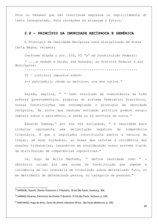 ônus ou vexames que não resultavam expressa ou implicitamente do
texto interpretado. Tais inovações só alcançam o futuro.”
2.8 – PRINCÍPIO DA IMUNIDADE RECÍPROCA E GENÉRICA
O Principio da Imunidade Recíproca está disciplinado em Nossa
Carta Magna, vejamos:
Conforme dispõe o art. 150, VI “a” da Constituição Federal:
“ ....é vedado a União, aos Estados, ao Distrito Federal e aos
Municípios:
...........................................................
VI – instituir impostos sobre:
a-) patrimônio, renda ou serviços, uns dos outros.”
Harada, explica, 58
“ Como resultado da coexistência de três
esferas governamentais, próprias do sistema federativo brasileiro,
nossas Constituições vem contemplando o principio da imunidade
recíproca, de sorte que nenhuma entidade política poderá exigir
imposto sobre o patrimônio, a renda ou os serviços de outra.”
Eduardo Sabbag,59
por sua vez esclarece, “ A imunidade para
tributos representa uma delimitação negativa da competência
tributária. É que o legislador constituinte adotou a técnica de
traçar, de modo cuidadoso, as áreas que refutam a incidência das
exações tributárias, levando-se em consideração nosso sistema rígido
de distribuição de competências impositivas.”
Já, Hugo de Brito Machado, 60
define imunidade como “ o
obstáculo criado por uma norma da Constituição que impede a
incidência de lei ordinária de tributação sobre determinado fato, ou
em detrimento de determinada pessoa, ou categoria de pessoas.”
58
HARADA, Kiyoshi. Direito Financeiro e Tributário. 18 ed.São Paulo: Saraiva,p. 366.
59
SABBAG Eduardo, Elementos do Direito Tributário. 3ª Ed.São Paulo. Siciliano, p. 239.
60
MACHADO, Hugo de Brito. Curso de direito tributário.29 ed.. São Paulo:Malheiros, p. 230.
26
 