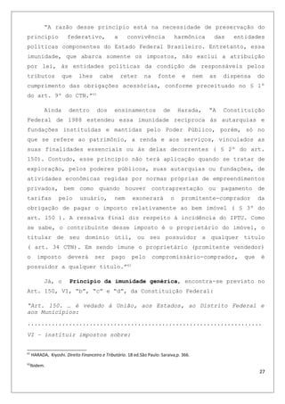 “A razão desse princípio está na necessidade de preservação do
principio federativo, a convivência harmônica das entidades
políticas componentes do Estado Federal Brasileiro. Entretanto, essa
imunidade, que abarca somente os impostos, não exclui a atribuição
por lei, às entidades políticas da condição de responsáveis pelos
tributos que lhes cabe reter na fonte e nem as dispensa do
cumprimento das obrigações acessórias, conforme preceituado no § 1º
do art. 9º do CTN.”61
Ainda dentro dos ensinamentos de Harada, “A Constituição
Federal de 1988 estendeu essa imunidade recíproca às autarquias e
fundações instituídas e mantidas pelo Poder Público, porém, só no
que se refere ao patrimônio, a renda e aos serviços, vinculados as
suas finalidades essenciais ou às delas decorrentes ( § 2º do art.
150). Contudo, esse principio não terá aplicação quando se tratar de
exploração, pelos poderes públicos, suas autarquias ou fundações, de
atividades econômicas regidas por normas próprias de empreendimentos
privados, bem como quando houver contraprestação ou pagamento de
tarifas pelo usuário, nem exonerará o promitente-comprador da
obrigação de pagar o imposto relativamente ao bem imóvel ( § 3º do
art. 150 ). A ressalva final diz respeito à incidência do IPTU. Como
se sabe, o contribuinte desse imposto é o proprietário do imóvel, o
titular de seu domínio útil, ou seu possuidor a qualquer titulo
( art. 34 CTN). Em sendo imune o proprietário (promitente vendedor)
o imposto deverá ser pago pelo compromissário-comprador, que é
possuidor a qualquer titulo.”62
Já, o Principio da imunidade genérica, encontra-se previsto no
Art. 150, VI, “b”, “c” e “d”, da Constituição Federal:
“Art. 150. … é vedado à União, aos Estados, ao Distrito Federal e
aos Municípios:
....................................................................
VI – instituir impostos sobre:
61
HARADA, Kiyoshi. Direito Financeiro e Tributário. 18 ed.São Paulo: Saraiva,p. 366.
62
Ibidem.
27
 