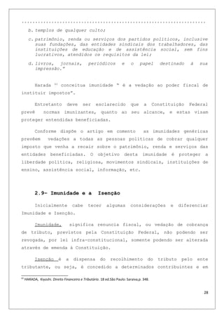 ....................................................................
b. templos de qualquer culto;
c. patrimônio, renda ou serviços dos partidos políticos, inclusive
suas fundações, das entidades sindicais dos trabalhadores, das
instituições de educação e de assistência social, sem fins
lucrativos, atendidos os requisitos da lei;
d. livros, jornais, periódicos e o papel destinado à sua
impressão.”
Harada 63
conceitua imunidade “ é a vedação ao poder fiscal de
instituir impostos”.
Entretanto deve ser esclarecido que a Constituição Federal
prevê normas imunizantes, quanto ao seu alcance, e estas visam
proteger entendidas beneficiadas.
Conforme dispõe o artigo em comento as imunidades genéricas
prevêem vedações a todas as pessoas políticas de cobrar qualquer
imposto que venha a recair sobre o patrimônio, renda e serviços das
entidades beneficiadas. O objetivo desta imunidade é proteger a
liberdade política, religiosa, movimentos sindicais, instituições de
ensino, assistência social, informação, etc.
2.9– Imunidade e a Isenção
Inicialmente cabe tecer algumas considerações e diferenciar
Imunidade e Isenção.
Imunidade, significa renuncia fiscal, ou vedação de cobrança
de tributo, previstos pela Constituição Federal, não podendo ser
revogada, por lei infra-constitucional, somente podendo ser alterada
através de emenda à Constituição.
Isenção é a dispensa do recolhimento do tributo pelo ente
tributante, ou seja, é concedido a determinados contribuintes e em
63
HARADA, Kiyoshi. Direito Financeiro e Tributário. 18 ed.São Paulo: Saraiva,p. 348.
28
 