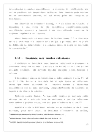 determinadas situações especificas, a dispensa do recolhimento aos
cofres públicos dos respectivos tributos. Essa isenção pode ocorrer
em um determinado período, ou até mesmo pode ser revogada ou
modificada.
Nas palavras do Professor Sabbag, 64
“ no campo do tributo, a
imunidade é uma forma de não incidência constitucionalmente
qualificada, enquanto a isenção é uma possibilidade normativa de
dispensa legalmente qualificada.
Ainda destacando as assertivas de Luciano Amaro 65
“ a diferença
entre a imunidade e a isenção está em que a primeira atua no plano
da definição da competência, e a segunda opera no plano do exercício
da competência.”
2.10 - Imunidade para templos religiosos
O objetivo da Imunidade para templos religiosos é preservar a
liberdade religiosa do País. O Brasil é um Estado laico ( não há uma
religião oficial), não devendo incidir impostos sobre templos e
cultos.
O legislador pensou em beneficiar a religiosidade ( art. 5º, VI
ao VIII CF). Assim, a imunidade irá atingir todas as religiões,
desde que estas valorizem os valores morais e religiosos
consentâneos com os bons costumes, independentemente da extensão do
templo e do número de adeptos.
Conforme ensina Harada, “a expressão templos de qualquer culto
abrange não só o edifício onde se realizada a pratica religiosa,
como também o próprio culto, sem qualquer distinção de ritos.”66
Assevera ainda o Professor Harada, os entendimentos de Aliomar
Baleeiro, pois este inclui na imunidade o convento, os anexos,
64
SABBAG Eduardo, Elementos do Direito Tributário. 3ª Ed.São Paulo. Siciliano, p.243.
65
AMARO, Luciano. Direito tributário brasileiro, 14 ed., São Paulo:Saraiva, p. 152.
66
HARADA, Kiyoshi. Direito Financeiro e Tributário. 18 ed.São Paulo: Saraiva,p. 349.
29
 