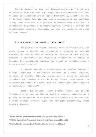 Eduardo Sabbag,4
em suas considerações demonstra, “ A cobrança
de tributos se mostra como a principal fonte das receitas públicas,
voltadas ao atingimento dos objetivos fundamentais, insertos no art.
3º da Constituição Federal, tais como a construção de uma sociedade
livre, justa e solidária, a garantia do desenvolvimento nacional, a
erradicação da pobreza e da marginalização, tendente à redução das
desigualdades sociais e regionais, bem como a promoção do bem-estar
da coletividade.
1.1 - CONCEITO DE DIREITO TRIBUTÁRIO
Nas palavras de Kiyoshi Harada,5
“Direito Tributário é, por
assim dizer, o direito que disciplina o processo de retirada
compulsória, pelo Estado, da parcela de riquezas de seus súditos,
mediante a observância dos princípios reveladores do Estado de
Direito. É a disciplina jurídica que estuda as relações entre o
fisco e o contribuinte.”
E, ainda, segundo o entendimento de Eduardo Sabbag, “
Direito tributário é ramificação autônoma da Ciência Jurídica,
atrelada ao Direito Público, concentrando o plexo de relações
jurídicas que imantam o elo do Estado versus contribuinte, na
atividade financeira do Estado, quanto à instituição, fiscalização e
arrecadação de tributos.”6
Diante dos conceitos acima podemos extrair que Direito
Tributário é um ramo da Ciência Jurídica composto pelas normas e
princípios que regulam as relações entre o Estado e o contribuinte,
e deste vinculo jurídico surge uma obrigação patrimonial, entre
credor e devedor.
4
SABBAG, Eduardo. Manual de Direito Tributário. 1 Ed. São Paulo:Saraiva, 2009, p. 1.
5
HARADA, Kiyoshi. Direito Financeiro e Tributário. 18 ed.São Paulo: Saraiva, 2009, p. 290.
6
SABBAG, Eduardo. Manual de Direito Tributário. 1 Ed. São Paulo:Saraiva, 2009, p. 3.
3
 
