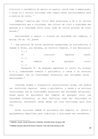 inclusive a residência do pároco ou pastor, assim como a embarcação,
o avião ou o veículo utilizado como templo móvel exclusivamente para
a prática do culto. 67
Sabbag,68
explica que “culto deve prestigiar a fé e os valores
transcedentais que a circundam, sem colocar em risco a dignidade das
pessoas e a igualdade entre elas, além de outros pilares de nosso
Estado.”
Analisaremos a seguir o alcance da imunidade dos templos, o
Artigo 150 da CF, prevê:
“ - sem prejuízo de outras garantias asseguradas ao contribuinte, é
vedado à União, aos Estados, ao Distrito Federal, e aos Municípios:
(...)
VI – instituir impostos sobre:
(...)
b) templos de qualquer culto;
(...)
Parágrafo 4º. As vedações expressas no inciso VI, alíneas
b e c, compreendem somente o patrimônio, a renda e os serviços
relacionados com as finalidades essenciais das entidades nelas
mencionadas.”
Conforme dispõe o dispositivo constitucional acima, não poderá
ser instituído impostos sobre o patrimônio, a renda e os serviços
relacionados com as finalidades essenciais das entidades religiosas.
Fazem parte do patrimônio dos templos de qualquer culto com
imunidade tributária, os seus edifícios onde são realizadas as
cerimônias, entretanto estas devem ter sido edificadas para este
fim.
Estão incluídos também no patrimônio dos templos, os móveis e
equipamentos adquiridos para viabilizar a realização das cerimônias.
67
HARADA, Kiyoshi. Direito Financeiro e Tributário. 18 ed.São Paulo: Saraiva,p. 349.
68
SABBAG, Eduardo. Manual de Direito Tributário. 1ªed. São Paulo:Saraiva, p. 281.
30
 