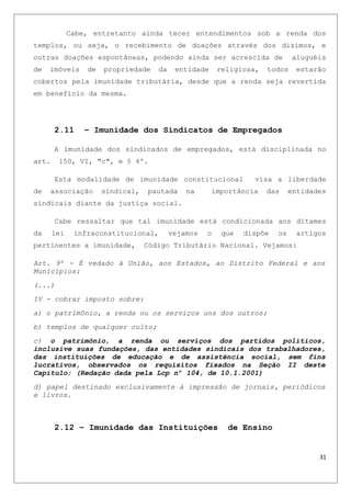 Cabe, entretanto ainda tecer entendimentos sob a renda dos
templos, ou seja, o recebimento de doações através dos dízimos, e
outras doações espontâneas, podendo ainda ser acrescida de aluguéis
de imóveis de propriedade da entidade religiosa, todos estarão
cobertos pela imunidade tributária, desde que a renda seja revertida
em benefício da mesma.
2.11 – Imunidade dos Sindicatos de Empregados
A imunidade dos sindicados de empregados, está disciplinada no
art. 150, VI, "c", e § 4º.
Esta modalidade de imunidade constitucional visa a liberdade
de associação sindical, pautada na importância das entidades
sindicais diante da justiça social.
Cabe ressaltar que tal imunidade está condicionada aos ditames
da lei infraconstitucional, vejamos o que dispõe os artigos
pertinentes a imunidade, Código Tributário Nacional. Vejamos:
Art. 9º - É vedado à União, aos Estados, ao Distrito Federal e aos
Municípios:
(...)
IV - cobrar imposto sobre:
a) o patrimônio, a renda ou os serviços uns dos outros;
b) templos de qualquer culto;
c) o patrimônio, a renda ou serviços dos partidos políticos,
inclusive suas fundações, das entidades sindicais dos trabalhadores,
das instituições de educação e de assistência social, sem fins
lucrativos, observados os requisitos fixados na Seção II deste
Capítulo; (Redação dada pela Lcp nº 104, de 10.1.2001)
d) papel destinado exclusivamente à impressão de jornais, periódicos
e livros.
2.12 – Imunidade das Instituições de Ensino
31
 