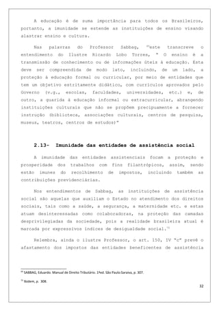 A educação é de suma importância para todos os Brasileiros,
portanto, a imunidade se estende as instituições de ensino visando
alastrar ensino e cultura.
Nas palavras do Professor Sabbag, 69
este transcreve o
entendimento do Ilustre Ricardo Lobo Torres, “ O ensino é a
transmissão de conhecimento ou de informações úteis à educação. Esta
deve ser compreendida de modo lato, incluindo, de um lado, a
proteção à educação formal ou curricular, por meio de entidades que
tem um objetivo estritamente didático, com currículos aprovados pelo
Governo (v.g., escolas, faculdades, universidades, etc.) e, de
outro, a guarida à educação informal ou extracurricular, abrangendo
instituições culturais que não se propõem precipuamente a fornecer
instrução (biblioteca, associações culturais, centros de pesquisa,
museus, teatros, centros de estudos)”
2.13- Imunidade das entidades de assistência social
A imunidade das entidades assistenciais focam a proteção e
prosperidade dos trabalhos com fins filantrópicos, assim, sendo
estão imunes do recolhimento de impostos, incluindo também as
contribuições previdenciárias.
Nos entendimentos de Sabbag, as instituições de assistência
social são aquelas que auxiliam o Estado no atendimento dos direitos
sociais, tais como a saúde, a segurança, a maternidade etc. e estas
atuam desinteressadas como colaboradoras, na proteção das camadas
desprivilegiadas da sociedade, pois a realidade brasileira atual é
marcada por expressivos índices de desigualdade social.70
Relembra, ainda o ilustre Professor, o art. 150, IV “c” prevê o
afastamento dos impostos das entidades beneficentes de assistência
69
SABBAG, Eduardo. Manual de Direito Tributário. 1ªed. São Paulo:Saraiva, p. 307.
70
Ibidem, p. 308.
32
 