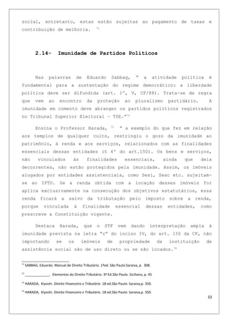 social, entretanto, estas estão sujeitas ao pagamento de taxas e
contribuição de melhoria. 71
2.14- Imunidade de Partidos Políticos
Nas palavras de Eduardo Sabbag, “ a atividade política é
fundamental para a sustentação do regime democrático: a liberdade
política deve ser difundida (art. 1º, V, CF/88). Trata-se de regra
que vem ao encontro da proteção ao pluralismo partidário. A
imunidade em comento deve abranger os partidos políticos registrados
no Tribunal Superior Eleitoral – TSE.”72
Ensina o Professor Harada, 73
“ a exemplo do que fez em relação
aos templos de qualquer culto, restringiu o gozo da imunidade ao
patrimônio, à renda e aos serviços, relacionados com as finalidades
essenciais dessas entidades (§ 4º do art.150). Os bens e serviços,
não vinculados às finalidades essenciais, ainda que dela
decorrentes, não estão protegidos pela imunidade. Assim, os imóveis
alugados por entidades assistenciais, como Sesi, Sesc etc. sujeitam-
se ao IPTU. Se a renda obtida com a locação desses imóveis for
aplica exclusivamente na consecução dos objetivos estatutários, essa
renda ficará a salvo da tributação pelo imposto sobre a renda,
porque vinculada à finalidade essencial dessas entidades, como
prescreve a Constituição vigente.
Destaca Harada, que o STF vem dando interpretação ampla à
imunidade prevista na letra “c” do inciso IV, do art. 150 da CF, não
importando se os imóveis de propriedade da instituição de
assistência social são de uso direto ou se são locados.74
71
SABBAG, Eduardo. Manual de Direito Tributário. 1ªed. São Paulo:Saraiva, p. 308.
72
_____________. Elementos do Direito Tributário. 3ª Ed.São Paulo. Siciliano, p. 45
73
HARADA, Kiyoshi. Direito Financeiro e Tributário. 18 ed.São Paulo: Saraiva,p. 350.
74
HARADA, Kiyoshi. Direito Financeiro e Tributário. 18 ed.São Paulo: Saraiva,p. 350.
33
 