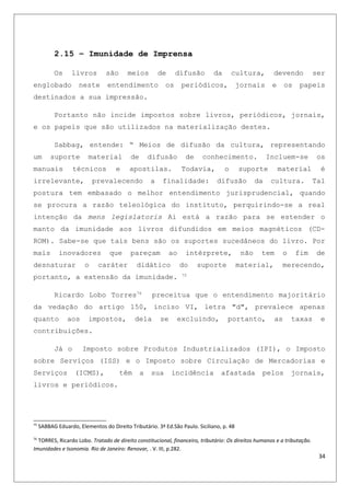 2.15 – Imunidade de Imprensa
Os livros são meios de difusão da cultura, devendo ser
englobado neste entendimento os periódicos, jornais e os papeis
destinados a sua impressão.
Portanto não incide impostos sobre livros, periódicos, jornais,
e os papeis que são utilizados na materialização destes.
Sabbag, entende: “ Meios de difusão da cultura, representando
um suporte material de difusão de conhecimento. Incluem-se os
manuais técnicos e apostilas. Todavia, o suporte material é
irrelevante, prevalecendo a finalidade: difusão da cultura. Tal
postura tem embasado o melhor entendimento jurisprudencial, quando
se procura a razão teleológica do instituto, perquirindo-se a real
intenção da mens legislatoris Ai está a razão para se estender o
manto da imunidade aos livros difundidos em meios magnéticos (CD-
ROM). Sabe-se que tais bens são os suportes sucedâneos do livro. Por
mais inovadores que pareçam ao intérprete, não tem o fim de
desnaturar o caráter didático do suporte material, merecendo,
portanto, a extensão da imunidade. 75
Ricardo Lobo Torres76
preceitua que o entendimento majoritário
da vedação do artigo 150, inciso VI, letra "d", prevalece apenas
quanto aos impostos, dela se excluindo, portanto, as taxas e
contribuições.
Já o Imposto sobre Produtos Industrializados (IPI), o Imposto
sobre Serviços (ISS) e o Imposto sobre Circulação de Mercadorias e
Serviços (ICMS), têm a sua incidência afastada pelos jornais,
livros e periódicos.
75
SABBAG Eduardo, Elementos do Direito Tributário. 3ª Ed.São Paulo. Siciliano, p. 48
76
TORRES, Ricardo Lobo. Tratado de direito constitucional, financeiro, tributário: Os direitos humanos e a tributação.
Imunidades e Isonomia. Rio de Janeiro: Renovar, . V. III, p.282.
34
 