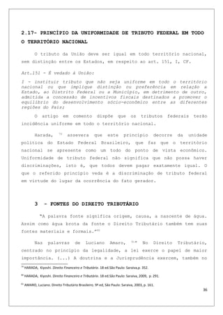 2.17- PRINCÍPIO DA UNIFORMIDADE DE TRIBUTO FEDERAL EM TODO
O TERRITÓRIO NACIONAL
O tributo da União deve ser igual em todo território nacional,
sem distinção entre os Estados, em respeito ao art. 151, I, CF.
Art.151 - É vedado à União:
I - instituir tributo que não seja uniforme em todo o território
nacional ou que implique distinção ou preferência em relação a
Estado, ao Distrito Federal ou a Município, em detrimento de outro,
admitida a concessão de incentivos fiscais destinados a promover o
equilíbrio do desenvolvimento sócio-econômico entre as diferentes
regiões do País;
O artigo em comento dispõe que os tributos federais terão
incidência uniforme em todo o território nacional.
Harada, 79
assevera que este princípio decorre da unidade
política do Estado Federal Brasileiro, que faz que o território
nacional se apresente como um todo do ponto de vista econômico.
Uniformidade de tributo federal não significa que não possa haver
discriminações, isto é, que todos devem pagar exatamente igual. O
que o referido princípio veda é a discriminação de tributo federal
em virtude do lugar da ocorrência do fato gerador.
3 - FONTES DO DIREITO TRIBUTÁRIO
“A palavra fonte significa origem, causa, a nascente de água.
Assim como água brota da fonte o Direito Tributário também tem suas
fontes materiais e formais.”80
Nas palavras de Luciano Amaro, 81
” No Direito Tributário,
centrado no principio da legalidade, a lei exerce o papel de maior
importância. (...) A doutrina e a Jurisprudência exercem, também no
79
HARADA, Kiyoshi. Direito Financeiro e Tributário. 18 ed.São Paulo: Saraiva,p. 352.
80
HARADA, Kiyoshi. Direito Financeiro e Tributário. 18 ed.São Paulo: Saraiva, 2009, p. 291.
81
AMARO, Luciano. Direito Tributário Brasileiro. 9ª ed, São Paulo: Saraiva, 2003, p. 161.
36
 