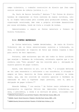campo tributário, o trabalho construtivo do direito que lhes cabe
noutros setores da ciência jurídica (...).
Já, Paulo de Barros Carvalho,82
destaca “ Por fontes do direito
havemos de compreender os focos ejetores de regras jurídicas, isto
é, os órgãos habilitados pelo sistema para produzirem normais, numa
organização escalonada, bem como a própria atividade desenvolvida
por essas entidades, tendo em vista a criação de normas.
Demonstraremos a seguir as fontes materiais e formais do
Direito Tributário.
3.1– FONTES MATERIAIS
As fontes materiais, também denominadas, de reais do Direito
Tributário são os fatos exteriorizados sujeitos a tributação, ou
seja, o legislador se inspirou em fatos que enseja riqueza e bens
para servir de fato imponível.
Portanto, cabe esclarecer que não são todos os fatos jurídicos
que ensejam o fenômeno da tributação, entretanto aqueles que a lei
conferiu como “fato gerador” uma vez ocorrido gera a obrigação do
sujeito passivo em pagar tributo.
Assim, como descrito no art. 114 do CTN, “ a situação definida
em lei como necessária e suficiente a sua ocorrência. A situação é
sempre um fato, descrito de forma abstrata e genérica na norma
legal, que, uma vez ocorrido em concreto opera-se o fenômeno da
subsunção do fato à hipótese legal prevista, isto é, gera a
obrigação de pagar tributo.”83
Eduardo Sabbag, 84
nos ensina “ As fontes reais referem-se aos
pressupostos ou suportes fáticos das imposições tributárias, ou
seja, o patrimônio, a renda e os serviços em geral, utilizados como
82
CARVALHO, Paulo de Barros. Curso de Direito Tributário. 16ªed. São Paulo: Saraiva, 2004, p. 46.
83
HARADA, Kiyoshi. Direito Financeiro e Tributário. 18 ed.São Paulo: Saraiva, 2009, p. 291.
84
SABBAG Eduardo, Elementos do Direito Tributário. 3ª Ed.São Paulo. Siciliano, p. 510.
37
 