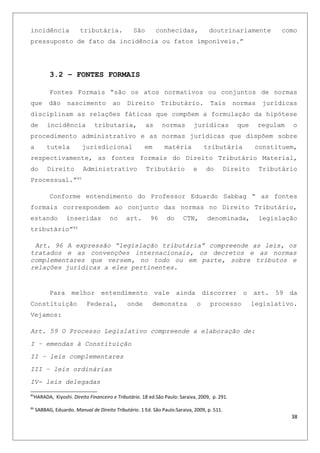 incidência tributária. São conhecidas, doutrinariamente como
pressuposto de fato da incidência ou fatos imponíveis.”
3.2 – FONTES FORMAIS
Fontes Formais “são os atos normativos ou conjuntos de normas
que dão nascimento ao Direito Tributário. Tais normas jurídicas
disciplinam as relações fáticas que compõem a formulação da hipótese
de incidência tributaria, as normas jurídicas que regulam o
procedimento administrativo e as normas jurídicas que dispõem sobre
a tutela jurisdicional em matéria tributária constituem,
respectivamente, as fontes formais do Direito Tributário Material,
do Direito Administrativo Tributário e do Direito Tributário
Processual.”85
Conforme entendimento do Professor Eduardo Sabbag “ as fontes
formais correspondem ao conjunto das normas no Direito Tributário,
estando inseridas no art. 96 do CTN, denominada, legislação
tributário”86
Art. 96 A expressão “legislação tributária” compreende as leis, os
tratados e as convenções internacionais, os decretos e as normas
complementares que versem, no todo ou em parte, sobre tributos e
relações jurídicas a eles pertinentes.
Para melhor entendimento vale ainda discorrer o art. 59 da
Constituição Federal, onde demonstra o processo legislativo.
Vejamos:
Art. 59 O Processo Legislativo compreende a elaboração de:
I – emendas à Constituição
II – leis complementares
III – leis ordinárias
IV- leis delegadas
85
HARADA, Kiyoshi. Direito Financeiro e Tributário. 18 ed.São Paulo: Saraiva, 2009, p. 291.
86
SABBAG, Eduardo. Manual de Direito Tributário. 1 Ed. São Paulo:Saraiva, 2009, p. 511.
38
 