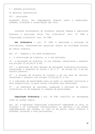 V – medidas provisórias
VI decretos legislativos
VII – resoluções
Parágrafo Único. Lei complementar disporá sobre a elaboração,
redação, alteração e consolidação das leis.
Conforme entendimento do Professor Eduardo Sabbag é importante
fazermos a distinção entre “lei tributária” (art. 97 CTN) e
“legislação tributária” (art. 96 CTN).
Lei Tributária ( art. 97 CTN) é destinada a proteção do
contribuinte, oferecendo-lhe garantias diante da atividade estatal
de cobrar tributos.
Art. 97 – Somente a lei pode estabelecer:
I – a instituição de tributos, ou a sua extinção;
II – a majoração de tributos, ou sua redução, ressalvando o disposto
nos artigos 21,26,39,57 e 65;
III – a definição do fato gerador da obrigação tributária principal,
ressalvadas o disposto no inciso I do § 3º do artigo 52, e do seu
sujeito passivo;
IV – a fixação de alíquota do tributo e da sua base de cálculo,
ressalvado o disposto nos artigos 21,26,39,57, e 65;
V- a cominação de penalidades para as ações ou omissões contrarias a
seus dispositivos, ou para outras infrações nela definidas;
VI – as hipóteses de exclusão, suspensão e extinção de crédito
tributários, ou de dispensa ou redução de penalidades.
Legislação Tributária ( art. 96 CTN) significa lei abrangendo
todas as normas legais.
Art. 96. A expressão "legislação tributária" compreende as leis, os
tratados e as convenções internacionais, os decretos e as normas
complementares que versem, no todo ou em parte, sobre tributos e
relações jurídicas a eles pertinentes.
39
 