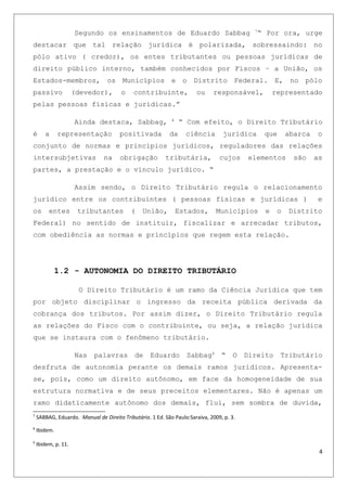 Segundo os ensinamentos de Eduardo Sabbag 7
“ Por ora, urge
destacar que tal relação jurídica é polarizada, sobressaindo: no
pólo ativo ( credor), os entes tributantes ou pessoas jurídicas de
direito público interno, também conhecidos por Fiscos – a União, os
Estados-membros, os Municípios e o Distrito Federal. E, no pólo
passivo (devedor), o contribuinte, ou responsável, representado
pelas pessoas físicas e jurídicas.”
Ainda destaca, Sabbag, 8
“ Com efeito, o Direito Tributário
é a representação positivada da ciência jurídica que abarca o
conjunto de normas e princípios jurídicos, reguladores das relações
intersubjetivas na obrigação tributária, cujos elementos são as
partes, a prestação e o vínculo jurídico. “
Assim sendo, o Direito Tributário regula o relacionamento
jurídico entre os contribuintes ( pessoas físicas e jurídicas ) e
os entes tributantes ( União, Estados, Municípios e o Distrito
Federal) no sentido de instituir, fiscalizar e arrecadar tributos,
com obediência as normas e princípios que regem esta relação.
1.2 - AUTONOMIA DO DIREITO TRIBUTÁRIO
O Direito Tributário é um ramo da Ciência Jurídica que tem
por objeto disciplinar o ingresso da receita pública derivada da
cobrança dos tributos. Por assim dizer, o Direito Tributário regula
as relações do Fisco com o contribuinte, ou seja, a relação jurídica
que se instaura com o fenômeno tributário.
Nas palavras de Eduardo Sabbag9
“ O Direito Tributário
desfruta de autonomia perante os demais ramos jurídicos. Apresenta-
se, pois, como um direito autônomo, em face da homogeneidade de sua
estrutura normativa e de seus preceitos elementares. Não é apenas um
ramo didaticamente autônomo dos demais, flui, sem sombra de duvida,
7
SABBAG, Eduardo. Manual de Direito Tributário. 1 Ed. São Paulo:Saraiva, 2009, p. 3.
8
Ibidem.
9
Ibidem, p. 11.
4
 
