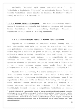 Retomemos, portanto, após breve distinção entre “ Lei
Tributária e Legislação Tributária” as principais fontes formais do
Direito Tributário, estas dividas na Doutrina do Professor Eduardo
Sabbag em Principais e Secundárias.
3.2.1 - Fontes Formais Principais, são elas: Constituição Federal,
Emenda à Constituição Federal, Lei Ordinária, Decreto, Lei Delegada,
Medida Provisória, Decreto Legislativo, Resolução, Tratados e
Convenções Internacionais e Leis complementares.
3.2.1.1 – Constituição Federal – Normas Constitucionais
Segundo os ensinamentos do Professor Kiyoshi Harada, são as
mais importantes, quer pela sua posição de hierarquia, quer pelos
seus princípios tributários expressos. Podemos assim dizer que estas
normas regulam o exercício do poder tributário, ou seja, através dos
princípios temos os nortes limitadores, pois discriminam as rendas
tributárias, nominando cada tributo, e a competência de cada
entidade política. Vale ainda destacar que as emendas uma vez
aprovadas através do processo legislativo incorporam à Constituição
e tem a mesma natureza desta, mesmo sendo fruto do poder
“constituinte derivado e não do poder constituinte originário.” 87
Eduardo Sabbag, assevera, “ a norma constitucional é a lei das
leis, abrigando normas de sobrenivel. Dita assim, o modo como as
demais devem ser produzidas, modificadas ou extintas. (...) É uma
importante e destacada fonte do Direito Tributário, uma vez que nela
estão sistematicamente estruturados os princípios básicos e as
normas nucleares pertinentes aos tributos. (..) É sabido que a
Constituição Federal outorga a competência tributária às pessoas
87
Conforme ensinamento de Paulo Bonavides “O Poder de reforma constitucional exercitado pelo poder constituinte
derivado é por sua natureza jurídica mesma um poder limitado, contido num quadro de limitações explícitas e implícitas,
decorrentes da Constituição, a cujos princípios se sujeita, em seu exercício, o órgão revisor.” – Já o Poder Constituinte
Originário também é denominado de poder genuíno ou poder de 1º grau ou poder inaugural. É aquele capaz de
estabelecer uma nova ordem constitucional, isto é, de dar conformação nova ao Estado, rompendo com a ordem
constitucional anterior.
40
 
