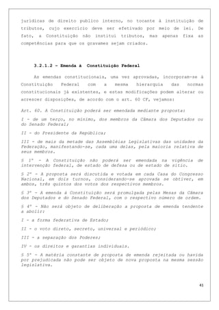 jurídicas de direito publico interno, no tocante à instituição de
tributos, cujo exercício deve ser efetivado por meio de lei. De
fato, a Constituição não institui tributos, mas apenas fixa as
competências para que os gravames sejam criados.
3.2.1.2 – Emenda à Constituição Federal
As emendas constitucionais, uma vez aprovadas, incorporam-se à
Constituição Federal com a mesma hierarquia das normas
constitucionais já existentes, e estas modificações podem alterar ou
acrescer disposições, de acordo com o art. 60 CF, vejamos:
Art. 60. A Constituição poderá ser emendada mediante proposta:
I - de um terço, no mínimo, dos membros da Câmara dos Deputados ou
do Senado Federal;
II - do Presidente da República;
III - de mais da metade das Assembléias Legislativas das unidades da
Federação, manifestando-se, cada uma delas, pela maioria relativa de
seus membros.
§ 1º - A Constituição não poderá ser emendada na vigência de
intervenção federal, de estado de defesa ou de estado de sítio.
§ 2º - A proposta será discutida e votada em cada Casa do Congresso
Nacional, em dois turnos, considerando-se aprovada se obtiver, em
ambos, três quintos dos votos dos respectivos membros.
§ 3º - A emenda à Constituição será promulgada pelas Mesas da Câmara
dos Deputados e do Senado Federal, com o respectivo número de ordem.
§ 4º - Não será objeto de deliberação a proposta de emenda tendente
a abolir:
I - a forma federativa de Estado;
II - o voto direto, secreto, universal e periódico;
III - a separação dos Poderes;
IV - os direitos e garantias individuais.
§ 5º - A matéria constante de proposta de emenda rejeitada ou havida
por prejudicada não pode ser objeto de nova proposta na mesma sessão
legislativa.
41
 