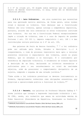 O § 4º do citado art. 60 dispõe sobre matérias que não podem ser
objeto de Emenda Constitucional, ou seja, estão são as denominadas
cláusulas pétreas.
3.2.1.3 - Leis Ordinárias, são atos normativos que necessitam
para sua aprovação maioria absoluta, de forma geral, estas normas
criam e majoram os tributos. Vale destacar que a Constituição
Federal não cria tributos, apenas outorga a competência impositiva,
portanto, através das leis ordinárias os entes tributantes instituem
seus tributos. Por sua vez a Constituição Federal excepcionalmente
impõe a criação de tributos, como é o caso do imposto de grandes
fortunas ( art. 153 VII ), imposto compulsório ( art. 148 ) e das
contribuições sociais previstas no § 4º do art. 195.
Nas palavras de Paulo de Barros Carvalho, 88
“ a lei ordinária
pode ser editada pela União, Estados e Municípios (...) é
inegavelmente, o item do processo legislativo mais apto a veicular
preceitos relativos à regra-matriz dos tributos, assim no plano
federal, que no estadual e no municipal. É o instrumento por
excelência da imposição tributária. E estabelece um tributo equivale
à descrição de um fato, declarando os critérios necessários e
suficientes para o seu reconhecimento no nível da realidade
objetiva, além de prescrever o comportamento obrigatório de um
sujeito, compondo o esquema de uma relação jurídica.”
“Cabe ainda a lei ordinária preceituar os deveres instrumentais ou
formais, impropriamente conhecidos como obrigações acessórias, que
propiciam a operatividade prática e funcional do tributo.”89
3.2.1.4 - Decreto, nas palavras do Professor Eduardo Sabbag é “
norma jurídica que integra a expressão legislação tributária ( art.
96 CTN), sendo, ato normativo que emana da autoridade máxima do
Poder Executivo (Presidente da Republica, Governador ou Prefeito).
88
CARVALHO, Paulo de Barros. Curso de Direito Tributário. 16ªed. São Paulo: Saraiva, 2004, p. 61.
89
CARVALHO, Paulo de Barros. Curso de Direito Tributário. 16ªed. São Paulo: Saraiva, 2004, p. 62.
42
 