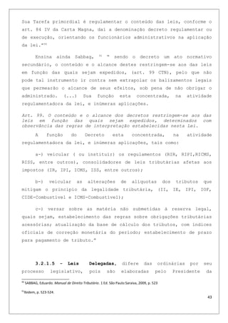Sua Tarefa primordial é regulamentar o conteúdo das leis, conforme o
art. 84 IV da Carta Magna, daí a denominação decreto regulamentar ou
de execução, orientando os funcionários administrativos na aplicação
da lei.”90
Ensina ainda Sabbag, 91
“ sendo o decreto um ato normativo
secundário, o conteúdo e o alcance destes restringem-se aos das leis
em função das quais sejam expedidos, (art. 99 CTN), pelo que não
pode tal instrumento ir contra nem extrapolar os balizamentos legais
que permearão o alcance de seus efeitos, sob pena de não obrigar o
administrado. (...) Sua função esta concentrada, na atividade
regulamentadora da lei, e inúmeras aplicações.
Art. 99. O conteúdo e o alcance dos decretos restringem-se aos das
leis em função das quais sejam expedidos, determinados com
observância das regras de interpretação estabelecidas nesta Lei.
A função do Decreto esta concentrada, na atividade
regulamentadora da lei, e inúmeras aplicações, tais como:
a-) veicular ( ou instituir) os regulamentos (RIR, RIPI,RICMS,
RISS, entre outros), consolidadores de leis tributárias afetas aos
impostos (IR, IPI, ICMS, ISS, entre outros);
b-) veicular as alterações de alíquotas dos tributos que
mitigam o principio da legalidade tributária, (II, IE, IPI, IOF,
CIDE-Combustível e ICMS-Combustível);
c-) versar sobre as matéria não submetidas à reserva legal,
quais sejam, estabelecimento das regras sobre obrigações tributárias
acessórias; atualização da base de cálculo dos tributos, com índices
oficiais de correção monetária do período; estabelecimento de prazo
para pagamento de tributo.”
3.2.1.5 - Leis Delegadas, difere das ordinárias por seu
processo legislativo, pois são elaboradas pelo Presidente da
90
SABBAG, Eduardo. Manual de Direito Tributário. 1 Ed. São Paulo:Saraiva, 2009, p. 523
91
Ibidem, p. 523-524.
43
 