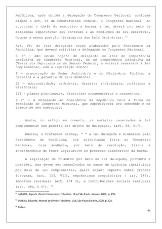 República, após obtida a delegação do Congresso Nacional, conforme
dispõe o art. 68 da Constituição Federal. O Congresso Nacional ao
autorizar o chefe do executivo a baixar a lei deverá por meio de
resolução especificar seu conteúdo e as condições de seu exercício.
Ocupam a mesma posição hierárquica das Leis Ordinárias. 92
Art. 68. As leis delegadas serão elaboradas pelo Presidente da
República, que deverá solicitar a delegação ao Congresso Nacional.
§ 1º - Não serão objeto de delegação os atos de competência
exclusiva do Congresso Nacional, os de competência privativa da
Câmara dos Deputados ou do Senado Federal, a matéria reservada à lei
complementar, nem a legislação sobre:
I - organização do Poder Judiciário e do Ministério Público, a
carreira e a garantia de seus membros;
II - nacionalidade, cidadania, direitos individuais, políticos e
eleitorais;
III - planos plurianuais, diretrizes orçamentárias e orçamentos.
§ 2º - A delegação ao Presidente da República terá a forma de
resolução do Congresso Nacional, que especificará seu conteúdo e os
termos de seu exercício.
Assim, no artigo em comento, as matérias reservadas à lei
complementar não poderão ser objeto de delegação. (art. 68, §1º).
Ensina, o Professor Sabbag, 93
“ a lei delegada é elaborada pelo
Presidente da República, sob solicitação feita ao Congresso
Nacional, cuja anuência, por meio de resolução, traduz a
interferência do Poder Legislativo no processo elaborativo da norma.
A legislação de tributos por meio de lei delegado, portanto é
possível, mas devem ser ressalvados os casos de tributos instituídos
por meio de lei complementar, quais sejam: imposto sobre grandes
fortunas, (art. 153, VII), empréstimos compulsórios ( art. 148),
impostos residuais (art. 154 I), e contribuições sociais residuais
(art. 195, § 4º). 94
92
HARADA, Kiyoshi. Direito Financeiro e Tributário. 18 ed.São Paulo: Saraiva, 2009, p. 295.
93
SABBAG, Eduardo. Manual de Direito Tributário. 1 Ed. São Paulo:Saraiva, 2009, p. 525.
94
Ibidem.
44
 