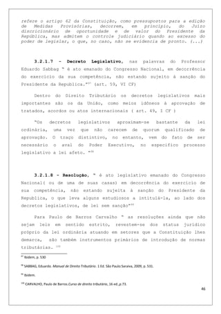 refere o artigo 62 da Constituição, como pressupostos para a edição
de Medidas Provisórias, decorrem, em princípio, do Juízo
discricionário de oportunidade e de valor do Presidente da
República, mas admitem o controle judiciário quando ao excesso do
poder de legislar, o que, no caso, não se evidencia de pronto. (...)
3.2.1.7 - Decreto Legislativo, nas palavras do Professor
Eduardo Sabbag “ é ato emanado do Congresso Nacional, em decorrência
do exercício da sua competência, não estando sujeito à sanção do
Presidente da Republica.”97
(art. 59, VI CF)
Dentro do Direito Tributário os decretos legislativos mais
importantes são os da União, como meios idôneos à aprovação de
tratados, acordos ou atos internacionais ( art. 49, I CF )
“Os decretos legislativos aproximam-se bastante da lei
ordinária, uma vez que não carecem de quorum qualificado de
aprovação. O traço distintivo, no entanto, vem do fato de ser
necessário o aval do Poder Executivo, no especifico processo
legislativo a lei afeto. “98
3.2.1.8 - Resolução, “ é ato legislativo emanado do Congresso
Nacional( ou de uma de suas casas) em decorrência do exercício de
sua competência, não estando sujeita à sanção do Presidente da
Republica, o que leva alguns estudiosos a intitulá-la, ao lado dos
decretos legislativos, de lei sem sanção”99
Para Paulo de Barros Carvalho “ as resoluções ainda que não
sejam leis em sentido estrito, revestem-se dos status jurídico
próprio da lei ordinária atuando em setores que a Constituição lhes
demarca, são também instrumentos primários de introdução de normas
tributárias. 100
97
Ibidem, p. 530
98
SABBAG, Eduardo. Manual de Direito Tributário. 1 Ed. São Paulo:Saraiva, 2009, p. 531.
99
Ibidem.
100
CARVALHO, Paulo de Barros.Curso de direito tributário, 16 ed.,p.73.
46
 