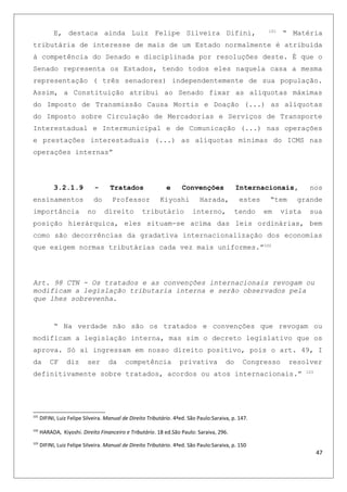E, destaca ainda Luiz Felipe Silveira Difini, 101
“ Matéria
tributária de interesse de mais de um Estado normalmente é atribuída
à competência do Senado e disciplinada por resoluções deste. É que o
Senado representa os Estados, tendo todos eles naquela casa a mesma
representação ( três senadores) independentemente de sua população.
Assim, a Constituição atribui ao Senado fixar as alíquotas máximas
do Imposto de Transmissão Causa Mortis e Doação (...) as alíquotas
do Imposto sobre Circulação de Mercadorias e Serviços de Transporte
Interestadual e Intermunicipal e de Comunicação (...) nas operações
e prestações interestaduais (...) as alíquotas mínimas do ICMS nas
operações internas”
3.2.1.9 - Tratados e Convenções Internacionais, nos
ensinamentos do Professor Kiyoshi Harada, estes “tem grande
importância no direito tributário interno, tendo em vista sua
posição hierárquica, eles situam-se acima das leis ordinárias, bem
como são decorrências da gradativa internacionalização dos economias
que exigem normas tributárias cada vez mais uniformes.”102
Art. 98 CTN - Os tratados e as convenções internacionais revogam ou
modificam a legislação tributaria interna e serão observados pela
que lhes sobrevenha.
“ Na verdade não são os tratados e convenções que revogam ou
modificam a legislação interna, mas sim o decreto legislativo que os
aprova. Só ai ingressam em nosso direito positivo, pois o art. 49, I
da CF diz ser da competência privativa do Congresso resolver
definitivamente sobre tratados, acordos ou atos internacionais.” 103
101
DIFINI, Luiz Felipe Silveira. Manual de Direito Tributário. 4ªed. São Paulo:Saraiva, p. 147.
102
HARADA, Kiyoshi. Direito Financeiro e Tributário. 18 ed.São Paulo: Saraiva, 296.
103
DIFINI, Luiz Felipe Silveira. Manual de Direito Tributário. 4ªed. São Paulo:Saraiva, p. 150
47
 