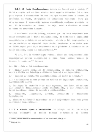 3.2.1.10 -Leis Complementares surgiu no Brasil com a emenda nº
18/65 e vigora até os dias atuais. Esta espécie normativa foi criada
para suprir a necessidade de uma lei que extravasasse o âmbito de
interesse da União, abrangendo os interesses nacionais. Para que
seja aprovada é necessário quorum qualificado conforme previsto no
art. 69 da Constituição Federal, ou seja, maioria absoluta em ambas
as casas do congresso nacional.
O Professor Eduardo Sabbag, entende que “as leis complementares
visam complementar o texto constitucional, de modo que o legislador
constituinte, originário ou reformador, atrela a lei complementar a
certas matérias de especial importância, tendentes a um dados grau
de polemização para cujo regramento seja prudente a obtenção de um
maior consenso, entre os parlamentares.”104
“O art. 146 da Constituição Federal exige lei complementar para
complementar outras disposições e para fixar normas gerais de
Direito Tributário.”105
Vejamos:
Art.146 - Cabe à lei complementar:
I - dispor sobre conflitos de competência, em matéria tributária,
entre a União, os Estados, o Distrito Federal e os Municípios;
II - regular as limitações constitucionais ao poder de tributar;
III - estabelecer normas gerais em matéria de legislação tributária,
especialmente sobre:
a) definição de tributos e de suas espécies, bem como, em relação
aos impostos discriminados nesta Constituição, a dos respectivos
fatos geradores, bases de cálculo e contribuintes;
b) obrigação, lançamento, crédito, prescrição e decadência
tributários;
c) adequado tratamento tributário ao ato cooperativo praticado pelas
sociedades cooperativas.
3.2.2 – Fontes Formais Secundárias, o artigo 100 do CTN dispõe
matéria referente as fontes formais secundários ou normas
104
SABBAG, Eduardo. Manual de Direito Tributário. 1 Ed. São Paulo:Saraiva, 2009, p. 543.
105
Ibidem, p. 544.
48
 