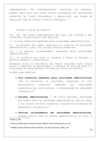 complementares. São hierarquicamente inferiores aos decretos,
podemos assim dizer que fontes formais secundárias são instrumentos
normativos de “cunho instrumental e operacional, que cuidam de
explicitar (não de inovar) o Direito Tributário. 106
Vejamos o artigo em comento:
Art. 100. São normas complementares das leis, dos tratados e das
convenções internacionais e dos decretos:
I - os atos normativos expedidos pelas autoridades administrativas;
II - as decisões dos órgãos singulares ou coletivos de jurisdição
administrativa, a que a lei atribua eficácia normativa;
III - as práticas reiteradamente observadas pelas autoridades
administrativas;
IV - os convênios que entre si celebrem a União, os Estados, o
Distrito Federal e os Municípios.
Parágrafo único. A observância das normas referidas neste artigo
exclui a imposição de penalidades, a cobrança de juros de mora e a
atualização do valor monetário da base de cálculo do tributo.
Vejamos suas espécies:
 Atos normativos expedidos pelas autoridades administrativas
“são as portarias, as instruções normativas, os atos
declaratórios normativos expedidos por autoridades
administrativas, para precisar a interpretação da legislação
tributária.”107
 Decisões administrativas, “ Há certas decisões, prolatadas
por órgãos ditos de jurisdição administrativa, para as quais
a lei confere eficácia normativa, tornando-as precedentes de
observância obrigatória.”108
 Práticas reiteradamente das autoridades administrativas,
podemos definir como um costume administrativo, ou seja, a
106
Ibidem, p. 558.
107
DIFINI, Luiz Felipe Silveira. Manual de Direito Tributário. 4ªed. São Paulo:Saraiva, p. 155.
108
SABBAG, Eduardo. Manual de Direito Tributário. 1 Ed. São Paulo:Saraiva, 2009, p. 561.
49
 