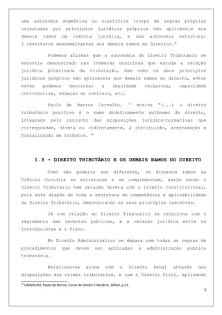 uma autonomia dogmática ou cientifica (corpo de regras próprias
orientadas por princípios jurídicos próprios não aplicáveis aos
demais ramos da ciência jurídica, e uma autonomia estrutural
( institutos dessemelhantes dos demais ramos do Direito).”
Podemos afirmar que a autonomia do Direito Tributário se
encontra demonstrado nas inúmeras doutrinas que estuda a relação
jurídica polarizada da tributação, bem como os seus princípios
jurídicos próprios não aplicáveis aos demais ramos do direito, entre
estes podemos mencionar a imunidade recíproca, capacidade
contributiva, vedação do confisco, etc.
Paulo de Barros Carvalho, 10
ensina “(...) o direito
tributário positivo é o ramo didaticamente autônomo do direito,
integrado pelo conjunto das proposições jurídico-normativas que
correspondam, direta ou indiretamente, à instituição, arrecadação e
fiscalização de tributos. “
1.3 - DIREITO TRIBUTÁRIO E OS DEMAIS RAMOS DO DIREITO
Como não poderia ser diferente, os diversos ramos da
Ciência Jurídica se entrelaçam e se complementam, assim sendo o
Direito Tributário tem relação direta com o Direito Constitucional,
pois este dispõe de toda a estrutura de competência e aplicabilidade
da Direito Tributário, demonstrando os seus princípios inerentes.
Já com relação ao Direito Financeiro se relaciona com o
regramento das receitas publicas, e a relação jurídica entre os
contribuintes e o fisco.
No Direito Administrativo se depara com todas as regras de
procedimentos que devem ser aplicadas a administração publica
tributária.
Relaciona-se ainda com o Direito Penal através das
disposições dos crimes tributários, e com o Direito Civil, aplicando
10
CARVALHO, Paulo de Barros. Curso de Direito Tributário, 16ºed.,p.31.
5
 
