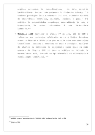 pratica reiterada de procedimentos, ou seja exige-se
habitualidade. Assim, nas palavras do Professor Sabbag, “ O
costume pressupõe dois elementos: 1-) uso, elemento externo
de observância constante, uniforme, pública e geral; 2-)
opinião de necessidade, convicção generalizada de que a
observância da norma costumeira é uma necessidade
jurídica.”109
 Convênio está previsto no inciso IV do art. 100 do CTN e
refere-se aos convênios celebrados entre a União, Estados,
Distrito Federal e Municípios por meio de suas administrações
tributárias visando a execução de leis e serviços. Trata-se
de ajustes ou convênios de cooperação entre duas ou mais
pessoas de Direito Público para a prática ou omissão de
determinados atos, visando ao aprimoramento da arrecadação e
fiscalização tributária. 110
109
SABBAG, Eduardo. Manual de Direito Tributário. 1 Ed. São Paulo:Saraiva, 2009, p. 564.
110
Ibidem,p. 565.
50
 