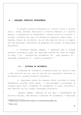 4 - RELAÇÃO JURÍDICO TRIBUTÁRIA
A relação jurídico-tributária é o vinculo entre o sujeito
ativo ( União, Estados, Municípios e Distrito Federal) e o sujeito
passivo ( contribuinte ou responsável - pessoa física ou jurídica ),
no qual o primeiro por meio da relação de soberania, pode coibir o
segundo, diante da ocorrência de um fato descrito em lei a cumprir
com uma prestação consistente em pagamento de tributo ou penalidade
pecuniária.
O Professor Eduardo Sabbag, 111
demonstra que a relação
jurídica tributária, pode ser analisada através da linha do tempo,
ou seja, “ HI – hipótese de incidência; FG – fato gerador; OT –
obrigação tributária; CT – crédito tributário. “
4.1 - HIPÓTESE DE INCIDÊNCIA
A hipótese de incidência tributária pode ser descrita como
o fato previsto em lei, que em caso de sua ocorrência resultará no
nascimento da relação jurídico tributária.
O legislador diante de inúmeros fatos ocorridos no mundo
fenomênico, escolheu entre estes, o que percebem a circulação de
riquezas para criar a hipótese de incidência, ou seja, ocorrendo o
fato descrito em lei, surge a obrigação tributária.
Eduardo Sabbag, 112
destaca em sua obra o entendimento de
Vittorio Cassone, onde destaca a hipótese de incidência, “ descrição
111
SABBAG, Eduardo. Manual de Direito Tributário. 1 Ed. São Paulo:Saraiva, 2009, p. 613.
112
Ibidem, p. 614.
51
 