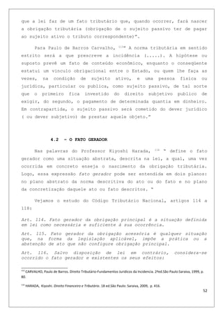 que a lei faz de um fato tributário que, quando ocorrer, fará nascer
a obrigação tributária (obrigação de o sujeito passivo ter de pagar
ao sujeito ativo o tributo correspondente)”.
Para Paulo de Barros Carvalho, 113
” A norma tributária em sentido
estrito será a que prescreve a incidência (.....). A hipótese ou
suposto prevê um fato de conteúdo econômico, enquanto o conseqüente
estatui um vinculo obrigacional entre o Estado, ou quem lhe faça as
vezes, na condição de sujeito ativo, e uma pessoa física ou
jurídica, particular ou publica, como sujeito passivo, de tal sorte
que o primeiro fica investido do direito subjetivo publico de
exigir, do segundo, o pagamento de determinada quantia em dinheiro.
Em contrapartida, o sujeito passivo será cometido do dever jurídico
( ou dever subjetivo) de prestar aquele objeto.”
4.2 – O FATO GERADOR
Nas palavras do Professor Kiyoshi Harada, 114
“ define o fato
gerador como uma situação abstrata, descrita na lei, a qual, uma vez
ocorrida em concreto enseja o nascimento da obrigação tributária.
Logo, essa expressão fato gerador pode ser entendida em dois planos:
no plano abstrato da norma descritiva do ato ou do fato e no plano
da concretização daquele ato ou fato descritos. “
Vejamos o estudo do Código Tributário Nacional, artigos 114 a
118:
Art. 114. Fato gerador da obrigação principal é a situação definida
em lei como necessária e suficiente à sua ocorrência.
Art. 115. Fato gerador da obrigação acessória é qualquer situação
que, na forma da legislação aplicável, impõe a prática ou a
abstenção de ato que não configure obrigação principal.
Art. 116. Salvo disposição de lei em contrário, considera-se
ocorrido o fato gerador e existentes os seus efeitos:
113
CARVALHO, Paulo de Barros. Direito Tributário-Fundamentos Juridicos da Incidencia. 2ªed.São Paulo:Saraiva, 1999, p.
80.
114
HARADA, Kiyoshi. Direito Financeiro e Tributário. 18 ed.São Paulo: Saraiva, 2009, p. 416.
52
 