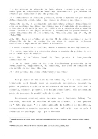 I - tratando-se de situação de fato, desde o momento em que o se
verifiquem as circunstâncias materiais necessárias a que produza os
efeitos que normalmente lhe são próprios;
II - tratando-se de situação jurídica, desde o momento em que esteja
definitivamente constituída, nos termos de direito aplicável.
Parágrafo único. A autoridade administrativa poderá desconsiderar
atos ou negócios jurídicos praticados com a finalidade de dissimular
a ocorrência do fato gerador do tributo ou a natureza dos elementos
constitutivos da obrigação tributária, observados os procedimentos a
serem estabelecidos em lei ordinária. (Incluído pela Lcp nº 104, de
10.1.2001)
Art. 117. Para os efeitos do inciso II do artigo anterior e salvo
disposição de lei em contrário, os atos ou negócios jurídicos
condicionais reputam-se perfeitos e acabados:
I - sendo suspensiva a condição, desde o momento de seu implemento;
II - sendo resolutória a condição, desde o momento da prática do ato
ou da celebração do negócio.
Art. 118. A definição legal do fato gerador é interpretada
abstraindo-se:
I - da validade jurídica dos atos efetivamente praticados pelos
contribuintes, responsáveis, ou terceiros, bem como da natureza do
seu objeto ou dos seus efeitos;
II - dos efeitos dos fatos efetivamente ocorridos.
Nas palavras de Paulo de Barros Carvalho, 115
“ o fato jurídico
tributário será tomado como um enunciado protocolar, denotativo,
posto na posição sintática de antecedente de uma norma individual e
concreta, emitido, portanto, com função prescritiva, num determinado
ponto do processo de positivação do direito.”
Entendemos oportuno ainda destacar que o Professor Sabbag 116
em
sua obra, ressalta as palavras de Geraldo Ataliba, o fato gerador
ou “ fato imponível “ é a materialização da hipótese de incidência,
representando o momento concreto de sua realização, que se opõe à
abstração do paradigma legal que o antecede.
115
CARVALHO, Paulo de Barros. Direito Tributário-Fundamentos Jurídicos da Incidência. 2ªed.São Paulo:Saraiva, 1999, p.
105
116
SABBAG, Eduardo. Manual de Direito Tributário. 1 Ed. São Paulo:Saraiva, 2009, p. 614.
53
 