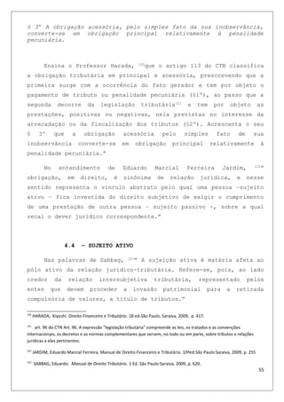 § 3º A obrigação acessória, pelo simples fato da sua inobservância,
converte-se em obrigação principal relativamente à penalidade
pecuniária.
Ensina o Professor Harada, 120
que o artigo 113 do CTN classifica
a obrigação tributária em principal e acessória, prescrevendo que a
primeira surge com a ocorrência do fato gerador e tem por objeto o
pagamento de tributo ou penalidade pecuniária (§1º), ao passo que a
segunda decorre da legislação tributária121
e tem por objeto as
prestações, positivas ou negativas, nela previstas no interesse da
arrecadação ou da fiscalização dos tributos (§2º). Acrescenta o seu
§ 3º que a obrigação acessória pelo simples fato de sua
inobservância converte-se em obrigação principal relativamente à
penalidade pecuniária.”
No entendimento de Eduardo Marcial Ferreira Jardim, 122
”
obrigação, em direito, é sinônima de relação jurídica, e nesse
sentido representa o vinculo abstrato pelo qual uma pessoa –sujeito
ativo – fica investida do direito subjetivo de exigir o cumprimento
de uma prestação de outra pessoa – sujeito passivo -, sobre a qual
recai o dever jurídico correspondente.”
4.4 – SUJEITO ATIVO
Nas palavras de Sabbag, 123
” A sujeição ativa é matéria afeta ao
pólo ativo da relação jurídico-tributária. Refere-se, pois, ao lado
credor da relação intersubjetiva tributária, representado pelos
entes que devem proceder a invasão patrimonial para a retirada
compulsória de valores, a título de tributos.”
120
HARADA, Kiyoshi. Direito Financeiro e Tributário. 18 ed.São Paulo: Saraiva, 2009, p. 417.
121
art. 96 do CTN Art. 96. A expressão "legislação tributária" compreende as leis, os tratados e as convenções
internacionais, os decretos e as normas complementares que versem, no todo ou em parte, sobre tributos e relações
jurídicas a eles pertinentes.
122
JARDIM, Eduardo Marcial Ferreira. Manual de Direito Financeiro e Tributário. 10ªed.São Paulo:Saraiva, 2009, p. 255
123
SABBAG, Eduardo. Manual de Direito Tributário. 1 Ed. São Paulo:Saraiva, 2009, p. 620.
55
 