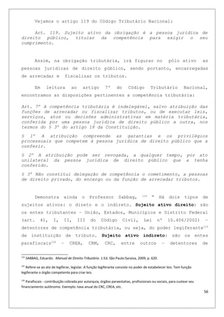 Vejamos o artigo 119 do Código Tributário Nacional:
Art. 119. Sujeito ativo da obrigação é a pessoa jurídica de
direito público, titular da competência para exigir o seu
cumprimento.
Assim, na obrigação tributária, irá figurar no pólo ativo as
pessoas jurídicas de direito público, sendo portanto, encarregadas
de arrecadar e fiscalizar os tributos.
Em leitura ao artigo 7º do Código Tributário Nacional,
encontramos as disposições pertinentes a competência tributária:
Art. 7º A competência tributária é indelegável, salvo atribuição das
funções de arrecadar ou fiscalizar tributos, ou de executar leis,
serviços, atos ou decisões administrativas em matéria tributária,
conferida por uma pessoa jurídica de direito público a outra, nos
termos do § 3º do artigo 18 da Constituição.
§ 1º A atribuição compreende as garantias e os privilégios
processuais que competem à pessoa jurídica de direito público que a
conferir.
§ 2º A atribuição pode ser revogada, a qualquer tempo, por ato
unilateral da pessoa jurídica de direito público que a tenha
conferido.
§ 3º Não constitui delegação de competência o cometimento, a pessoas
de direito privado, do encargo ou da função de arrecadar tributos.
Demonstra ainda o Professor Sabbag, 124
“ Há dois tipos de
sujeitos ativos: o direto e o indireto. Sujeito ativo direito: são
os entes tributantes – União, Estados, Municípios e Distrito Federal
(art. 41, I, II, III do Código Civil, Lei nº 10.406/2002) –
detentores de competência tributária, ou seja, do poder legiferante125
de instituição de tributo. Sujeito ativo indireto: são os entes
parafiscais126
– CREA, CRM, CRC, entre outros – detentores de
124
SABBAG, Eduardo. Manual de Direito Tributário. 1 Ed. São Paulo:Saraiva, 2009, p. 620.
125
Refere-se ao ato de legiferar, legislar. A função legiferante consiste no poder de estabelecer leis. Tem função
legiferante o órgão competente para criar leis.
126
Parafiscais - contribuição cobrada por autarquia, órgãos paraestatias, profissionais ou sociais, para custear seu
financiamento autônomo. Exemplo: taxa anual do CRC, CREA, etc.
56
 