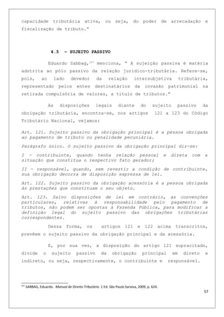 capacidade tributária ativa, ou seja, do poder de arrecadação e
fiscalização de tributo.”
4.5 – SUJEITO PASSIVO
Eduardo Sabbag,127
menciona, “ A sujeição passiva é matéria
adstrita ao pólo passivo da relação jurídico-tributária. Refere-se,
pois, ao lado devedor da relação intersubjetiva tributária,
representado pelos entes destinatários da invasão patrimonial na
retirada compulsória de valores, a titulo de tributos.”
As disposições legais diante do sujeito passivo da
obrigação tributária, encontra-se, nos artigos 121 a 123 do Código
Tributário Nacional, vejamos:
Art. 121. Sujeito passivo da obrigação principal é a pessoa obrigada
ao pagamento de tributo ou penalidade pecuniária.
Parágrafo único. O sujeito passivo da obrigação principal diz-se:
I - contribuinte, quando tenha relação pessoal e direta com a
situação que constitua o respectivo fato gerador;
II - responsável, quando, sem revestir a condição de contribuinte,
sua obrigação decorra de disposição expressa de lei.
Art. 122. Sujeito passivo da obrigação acessória é a pessoa obrigada
às prestações que constituam o seu objeto.
Art. 123. Salvo disposições de lei em contrário, as convenções
particulares, relativas à responsabilidade pelo pagamento de
tributos, não podem ser opostas à Fazenda Pública, para modificar a
definição legal do sujeito passivo das obrigações tributárias
correspondentes.
Dessa forma, os artigos 121 e 122 acima transcritos,
prevêem o sujeito passivo da obrigação principal e da acessória.
E, por sua vez, a disposição do artigo 121 supracitado,
divide o sujeito passivo da obrigação principal em direto e
indireto, ou seja, respectivamente, o contribuinte e responsável.
127
SABBAG, Eduardo. Manual de Direito Tributário. 1 Ed. São Paulo:Saraiva, 2009, p. 624.
57
 