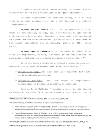 O sujeito passivo da obrigação principal ou acessória nasce
do liame que se faz com a instauração da obrigação tributária.
Conforme ensinamentos do Professor Sabbag, 128
“ há dois
tipos de sujeitos passivos: o direto ( contribuinte) e o indireto
( responsável).
Sujeito passivo direto ( art. 121, parágrafo único I, do
CTN): é o contribuinte, ou seja, aquele que tem uma relação pessoal
e direta com o fato gerador. Exemplos: o proprietário do bem imóvel
ou o possuidor com ânimo de domínio, quando ao IPTU; o adquirente do
bem imóvel transmitido com onerosidade, quanto ao ITBI, entre
outros.
Sujeito passivo indireto (art. 121, parágrafo único, II do
CTN): é o responsável, ou seja, a terceira pessoa escolhida por lei
para pagar o tributo, sem que tenha realizado o fato gerador. ”129
Já no que tange a obrigação principal e acessória deve ser
destacado, as palavras de Eduardo Marcial Ferreira Jardim: 130
 Obrigação principal teria por objetivo o pagamento de tributo
ou da penalidade pecuniária;
 Obrigação acessória teria por objeto o comportamento
compreendido em prestações positivas ou negativas.
Hugo de Brito Machado, 131
considera que o sujeito passivo
da obrigação acessória “é a pessoa à qual a legislação tributária
128
SABBAG, Eduardo. Manual de Direito Tributário. 1 Ed. São Paulo:Saraiva, 2009, p. 625.
129
O professor Sabbag, exemplifica casos práticos de sujeito passivo responsável:
 “ bem móvel alienado com dividas de IPVA (art. 131, I, do CTN) - o adquirente do veiculo será o responsável
pelos tributos, enquanto o alienante, por ter relação direta com o fato gerador, permanece como contribuinte.
 “bem imóvel alienado com dívidas de IPTU ( art. 130 do CTN) – o adquirente de imóvel, pela propria
conveniência do Fisco, será o responsável pelos tributos referentes ao bem imóvel, enquanto o alienante, por ter
relação direta com o fato gerador, permanece como contribuinte.
130
JARDIM, Eduardo Marcial Ferreira. Manual de Direito Financeiro e Tributário. 10ªed.São Paulo:Saraiva, 2009, p. 258.
131
MACHADO, Hugo de Brito. Curso de direito tributário, 29 ed.: São Paulo.Malheiros, 2004. p. 126.
58
 