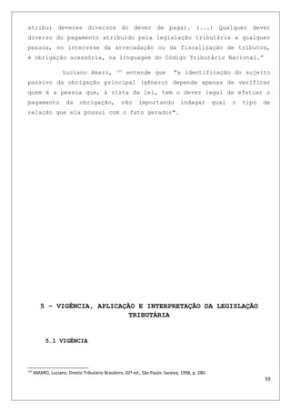 atribui deveres diversos do dever de pagar. (...) Qualquer dever
diverso do pagamento atribuído pela legislação tributária a qualquer
pessoa, no interesse da arrecadação ou da fiscalização de tributos,
é obrigação acessória, na linguagem do Código Tributário Nacional.”
Luciano Amaro, 132
entende que "a identificação do sujeito
passivo da obrigação principal (gênero) depende apenas de verificar
quem é a pessoa que, à vista da lei, tem o dever legal de efetuar o
pagamento da obrigação, não importando indagar qual o tipo de
relação que ela possui com o fato gerador".
5 – VIGÊNCIA, APLICAÇÃO E INTERPRETAÇÃO DA LEGISLAÇÃO
TRIBUTÁRIA
5.1 VIGÊNCIA
132
AMARO, Luciano. Direito Tributário Brasileiro, 02ª ed., São Paulo: Saraiva, 1998, p. 280.
59
 