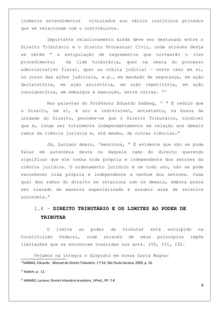 inúmeros entendimentos vinculados aos vários institutos privados
que se relacionam com o contribuinte.
Importante relacionamento ainda deve ser destacado entre o
Direito Tributário e o Direito Processual Civil, onde através deste
se obtém “ a estipulação de regramentos que nortearão o iter
procedimental da lide tributária, quer na seara do processo
administrativo fiscal, quer na orbita judicial – neste caso em si,
no curso das ações judiciais, e.g., em mandado de segurança, em ação
declaratória, em ação anulatória, em ação repetitória, em ação
consignatória, em embargos à execução, entre outras. “11
Nas palavras do Professor Eduardo Sabbag, 12
“ É cediço que
o Direito, em si, é uno e indivisível, entretanto, na busca da
unidade do Direito, percebe-se que o Direito Tributário, cindível
que é, longe ser totalmente independentemente em relação aos demais
ramos da ciência jurídica e, até mesmo, de outras ciências.”
Já, Luciano Amaro, 13
menciona, “ É evidente que não se pode
falar em autonomia deste ou daquele ramo do direito querendo
significar que ele tenha vida própria e independente dos setores da
ciência jurídica. O ordenamento jurídico é um todo uno, não se pode
reconhecer vida própria e independente a nenhum dos setores. Cada
qual dos ramos do direito se relaciona com os demais, embora possa
ser tratado de maneira especializada e assumir ares de relativa
autonomia.”
1.4 – DIREITO TRIBUTÁRIO E OS LIMITES AO PODER DE
TRIBUTAR
O limite ao poder de tributar está esculpido na
Constituição Federal, onde através de seus princípios impõe
limitações que se encontram inseridas nos arts. 150, 151, 152.
Vejamos na integra o disposto em nossa Carta Magna:
11
SABBAG, Eduardo. Manual de Direito Tributário. 1 º Ed. São Paulo:Saraiva, 2009, p. 16.
12
Ibidem, p. 11.
13
AMARO, Luciano. Direito tributário brasileiro, 14ºed., PP. 7-8
6
 